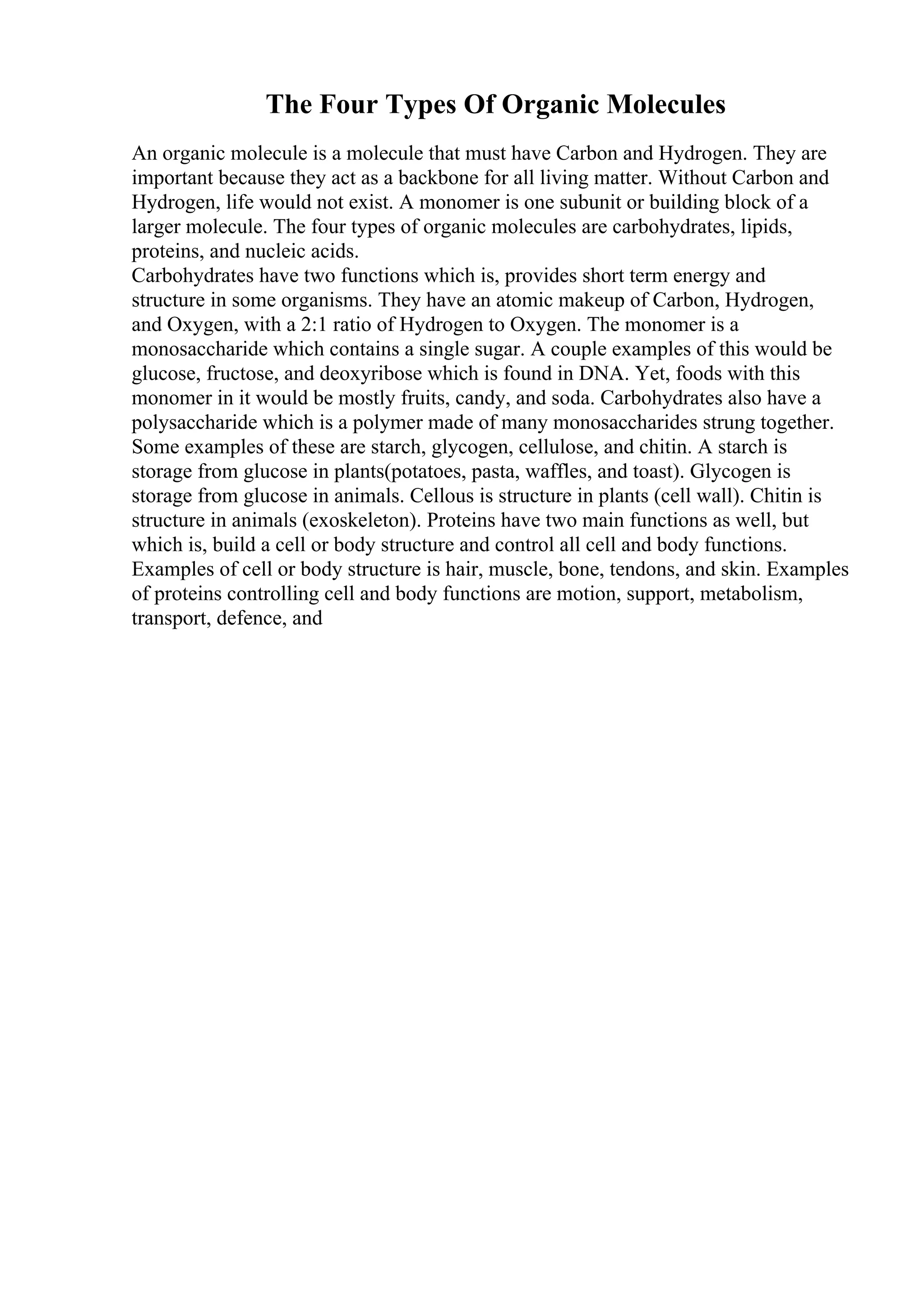 The Four Types Of Organic Molecules
An organic molecule is a molecule that must have Carbon and Hydrogen. They are
important because they act as a backbone for all living matter. Without Carbon and
Hydrogen, life would not exist. A monomer is one subunit or building block of a
larger molecule. The four types of organic molecules are carbohydrates, lipids,
proteins, and nucleic acids.
Carbohydrates have two functions which is, provides short term energy and
structure in some organisms. They have an atomic makeup of Carbon, Hydrogen,
and Oxygen, with a 2:1 ratio of Hydrogen to Oxygen. The monomer is a
monosaccharide which contains a single sugar. A couple examples of this would be
glucose, fructose, and deoxyribose which is found in DNA. Yet, foods with this
monomer in it would be mostly fruits, candy, and soda. Carbohydrates also have a
polysaccharide which is a polymer made of many monosaccharides strung together.
Some examples of these are starch, glycogen, cellulose, and chitin. A starch is
storage from glucose in plants(potatoes, pasta, waffles, and toast). Glycogen is
storage from glucose in animals. Cellous is structure in plants (cell wall). Chitin is
structure in animals (exoskeleton). Proteins have two main functions as well, but
which is, build a cell or body structure and control all cell and body functions.
Examples of cell or body structure is hair, muscle, bone, tendons, and skin. Examples
of proteins controlling cell and body functions are motion, support, metabolism,
transport, defence, and
 
