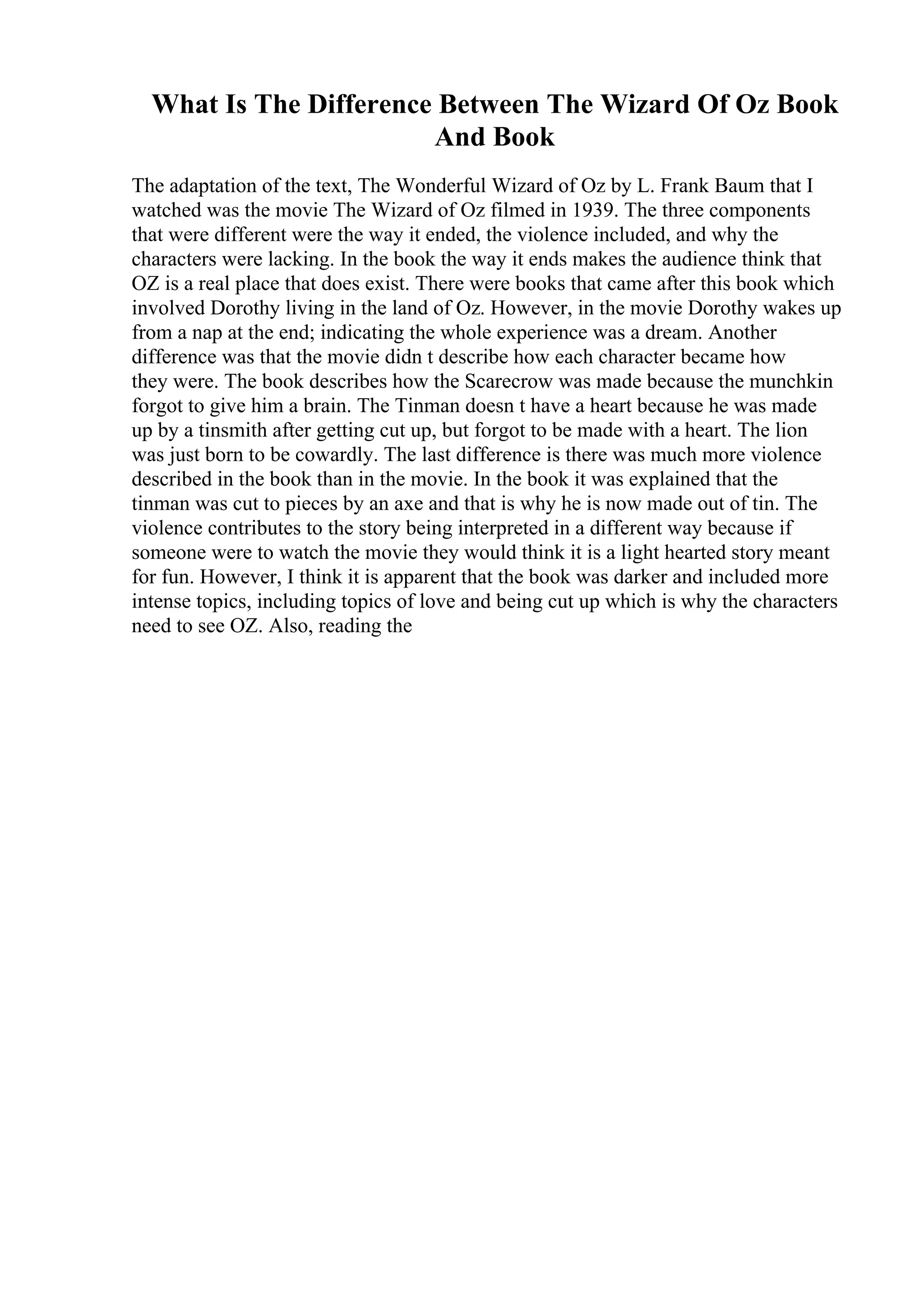 What Is The Difference Between The Wizard Of Oz Book
And Book
The adaptation of the text, The Wonderful Wizard of Oz by L. Frank Baum that I
watched was the movie The Wizard of Oz filmed in 1939. The three components
that were different were the way it ended, the violence included, and why the
characters were lacking. In the book the way it ends makes the audience think that
OZ is a real place that does exist. There were books that came after this book which
involved Dorothy living in the land of Oz. However, in the movie Dorothy wakes up
from a nap at the end; indicating the whole experience was a dream. Another
difference was that the movie didn t describe how each character became how
they were. The book describes how the Scarecrow was made because the munchkin
forgot to give him a brain. The Tinman doesn t have a heart because he was made
up by a tinsmith after getting cut up, but forgot to be made with a heart. The lion
was just born to be cowardly. The last difference is there was much more violence
described in the book than in the movie. In the book it was explained that the
tinman was cut to pieces by an axe and that is why he is now made out of tin. The
violence contributes to the story being interpreted in a different way because if
someone were to watch the movie they would think it is a light hearted story meant
for fun. However, I think it is apparent that the book was darker and included more
intense topics, including topics of love and being cut up which is why the characters
need to see OZ. Also, reading the
 
