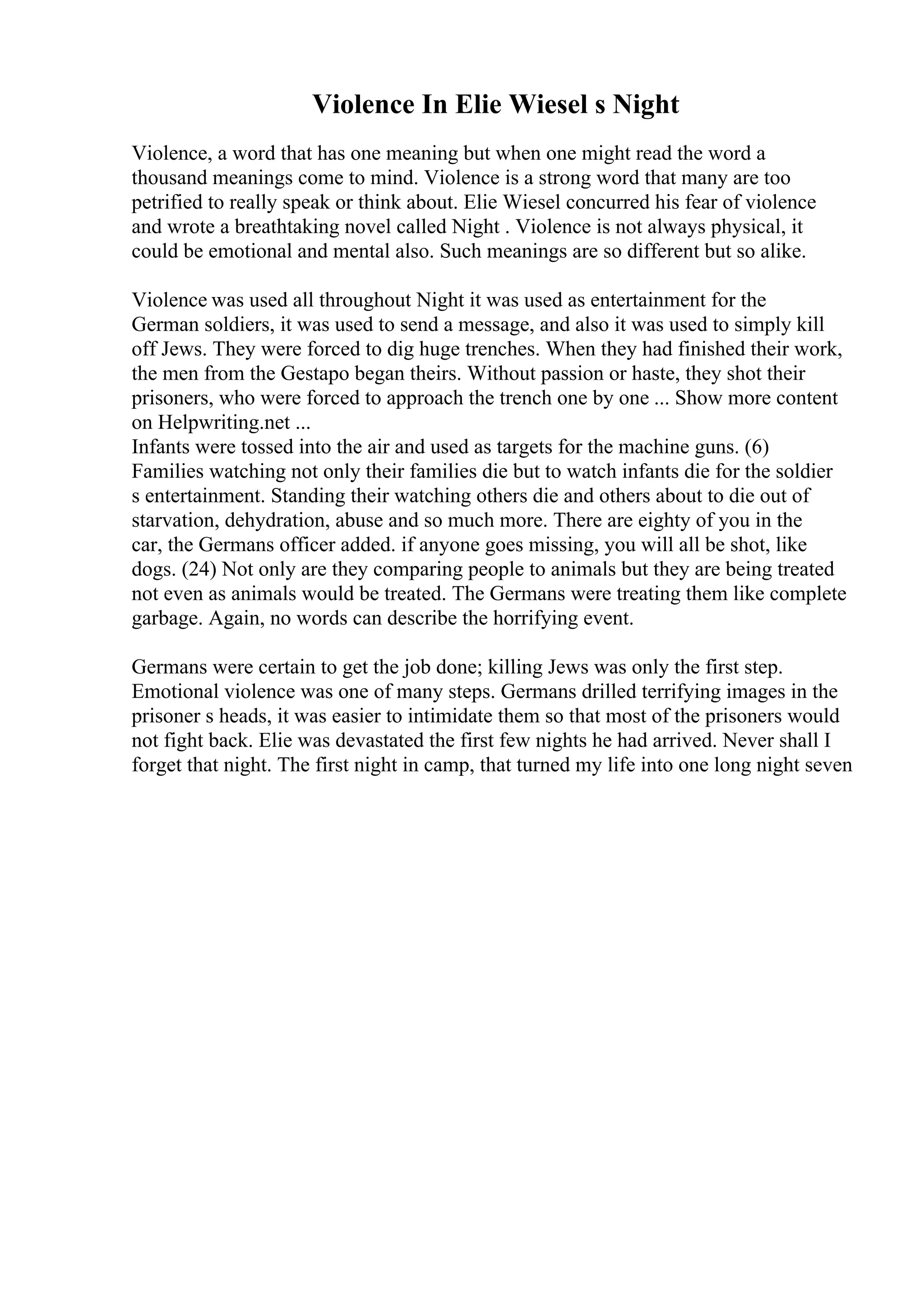 Violence In Elie Wiesel s Night
Violence, a word that has one meaning but when one might read the word a
thousand meanings come to mind. Violence is a strong word that many are too
petrified to really speak or think about. Elie Wiesel concurred his fear of violence
and wrote a breathtaking novel called Night . Violence is not always physical, it
could be emotional and mental also. Such meanings are so different but so alike.
Violence was used all throughout Night it was used as entertainment for the
German soldiers, it was used to send a message, and also it was used to simply kill
off Jews. They were forced to dig huge trenches. When they had finished their work,
the men from the Gestapo began theirs. Without passion or haste, they shot their
prisoners, who were forced to approach the trench one by one ... Show more content
on Helpwriting.net ...
Infants were tossed into the air and used as targets for the machine guns. (6)
Families watching not only their families die but to watch infants die for the soldier
s entertainment. Standing their watching others die and others about to die out of
starvation, dehydration, abuse and so much more. There are eighty of you in the
car, the Germans officer added. if anyone goes missing, you will all be shot, like
dogs. (24) Not only are they comparing people to animals but they are being treated
not even as animals would be treated. The Germans were treating them like complete
garbage. Again, no words can describe the horrifying event.
Germans were certain to get the job done; killing Jews was only the first step.
Emotional violence was one of many steps. Germans drilled terrifying images in the
prisoner s heads, it was easier to intimidate them so that most of the prisoners would
not fight back. Elie was devastated the first few nights he had arrived. Never shall I
forget that night. The first night in camp, that turned my life into one long night seven
 