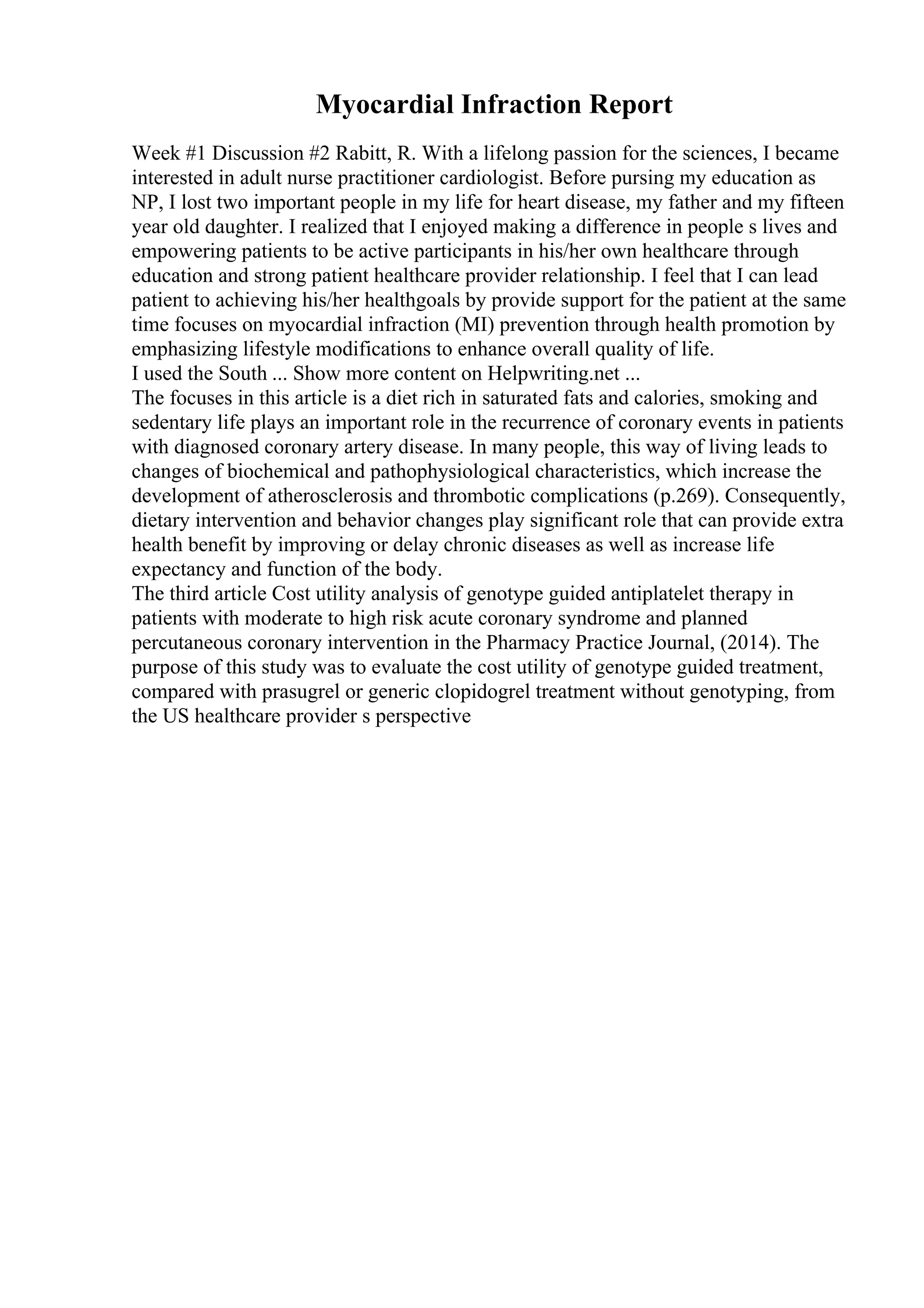 Myocardial Infraction Report
Week #1 Discussion #2 Rabitt, R. With a lifelong passion for the sciences, I became
interested in adult nurse practitioner cardiologist. Before pursing my education as
NP, I lost two important people in my life for heart disease, my father and my fifteen
year old daughter. I realized that I enjoyed making a difference in people s lives and
empowering patients to be active participants in his/her own healthcare through
education and strong patient healthcare provider relationship. I feel that I can lead
patient to achieving his/her healthgoals by provide support for the patient at the same
time focuses on myocardial infraction (MI) prevention through health promotion by
emphasizing lifestyle modifications to enhance overall quality of life.
I used the South ... Show more content on Helpwriting.net ...
The focuses in this article is a diet rich in saturated fats and calories, smoking and
sedentary life plays an important role in the recurrence of coronary events in patients
with diagnosed coronary artery disease. In many people, this way of living leads to
changes of biochemical and pathophysiological characteristics, which increase the
development of atherosclerosis and thrombotic complications (p.269). Consequently,
dietary intervention and behavior changes play significant role that can provide extra
health benefit by improving or delay chronic diseases as well as increase life
expectancy and function of the body.
The third article Cost utility analysis of genotype guided antiplatelet therapy in
patients with moderate to high risk acute coronary syndrome and planned
percutaneous coronary intervention in the Pharmacy Practice Journal, (2014). The
purpose of this study was to evaluate the cost utility of genotype guided treatment,
compared with prasugrel or generic clopidogrel treatment without genotyping, from
the US healthcare provider s perspective
 