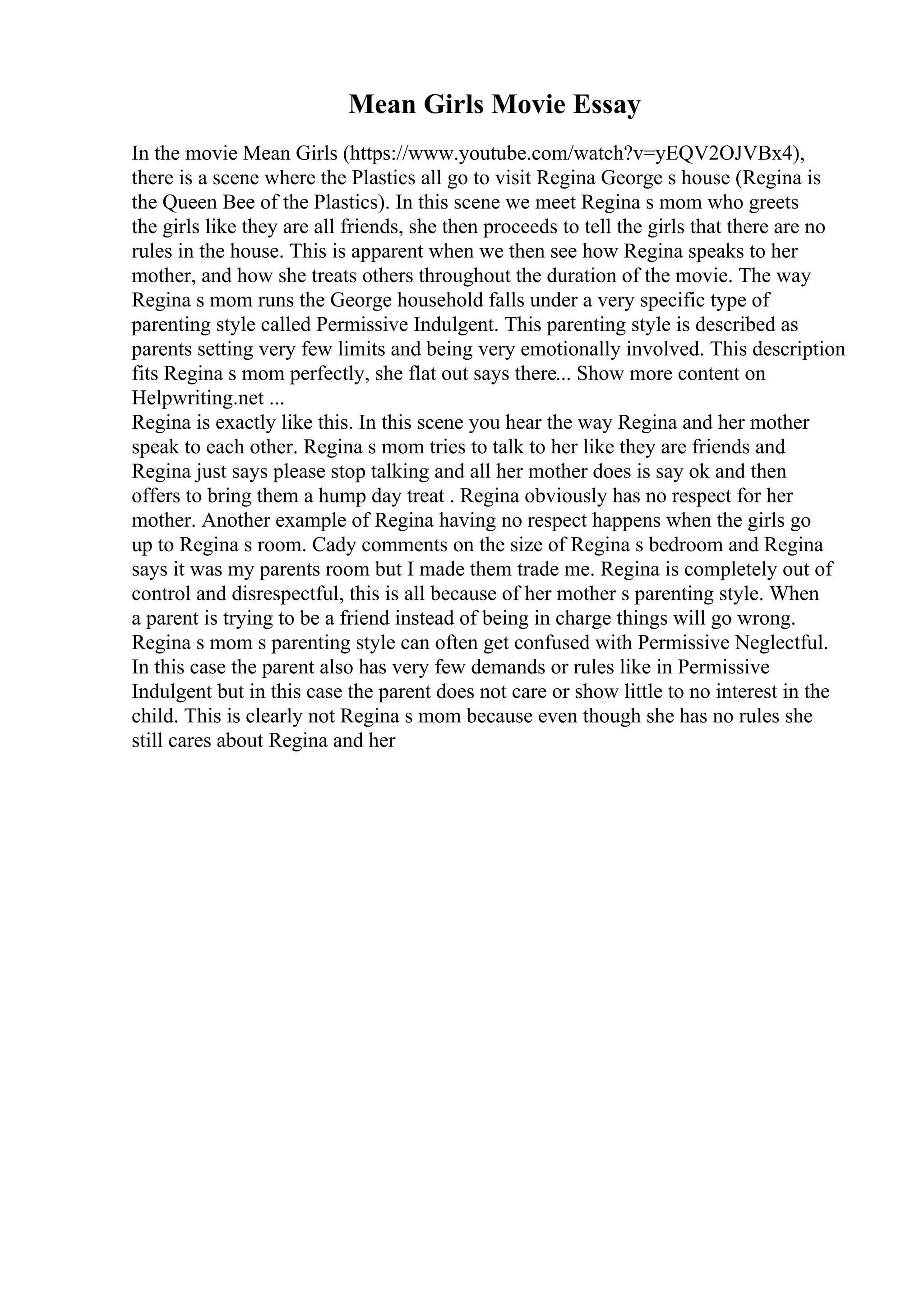 Mean Girls Movie Essay
In the movie Mean Girls (https://www.youtube.com/watch?v=yEQV2OJVBx4),
there is a scene where the Plastics all go to visit Regina George s house (Regina is
the Queen Bee of the Plastics). In this scene we meet Regina s mom who greets
the girls like they are all friends, she then proceeds to tell the girls that there are no
rules in the house. This is apparent when we then see how Regina speaks to her
mother, and how she treats others throughout the duration of the movie. The way
Regina s mom runs the George household falls under a very specific type of
parenting style called Permissive Indulgent. This parenting style is described as
parents setting very few limits and being very emotionally involved. This description
fits Regina s mom perfectly, she flat out says there... Show more content on
Helpwriting.net ...
Regina is exactly like this. In this scene you hear the way Regina and her mother
speak to each other. Regina s mom tries to talk to her like they are friends and
Regina just says please stop talking and all her mother does is say ok and then
offers to bring them a hump day treat . Regina obviously has no respect for her
mother. Another example of Regina having no respect happens when the girls go
up to Regina s room. Cady comments on the size of Regina s bedroom and Regina
says it was my parents room but I made them trade me. Regina is completely out of
control and disrespectful, this is all because of her mother s parenting style. When
a parent is trying to be a friend instead of being in charge things will go wrong.
Regina s mom s parenting style can often get confused with Permissive Neglectful.
In this case the parent also has very few demands or rules like in Permissive
Indulgent but in this case the parent does not care or show little to no interest in the
child. This is clearly not Regina s mom because even though she has no rules she
still cares about Regina and her
 