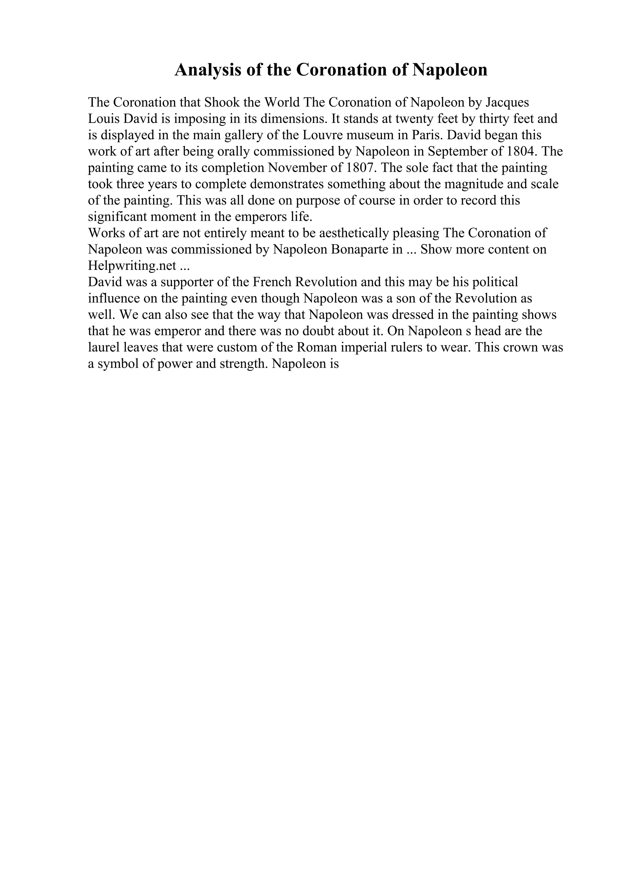 Analysis of the Coronation of Napoleon
The Coronation that Shook the World The Coronation of Napoleon by Jacques
Louis David is imposing in its dimensions. It stands at twenty feet by thirty feet and
is displayed in the main gallery of the Louvre museum in Paris. David began this
work of art after being orally commissioned by Napoleon in September of 1804. The
painting came to its completion November of 1807. The sole fact that the painting
took three years to complete demonstrates something about the magnitude and scale
of the painting. This was all done on purpose of course in order to record this
significant moment in the emperors life.
Works of art are not entirely meant to be aesthetically pleasing The Coronation of
Napoleon was commissioned by Napoleon Bonaparte in ... Show more content on
Helpwriting.net ...
David was a supporter of the French Revolution and this may be his political
influence on the painting even though Napoleon was a son of the Revolution as
well. We can also see that the way that Napoleon was dressed in the painting shows
that he was emperor and there was no doubt about it. On Napoleon s head are the
laurel leaves that were custom of the Roman imperial rulers to wear. This crown was
a symbol of power and strength. Napoleon is
 