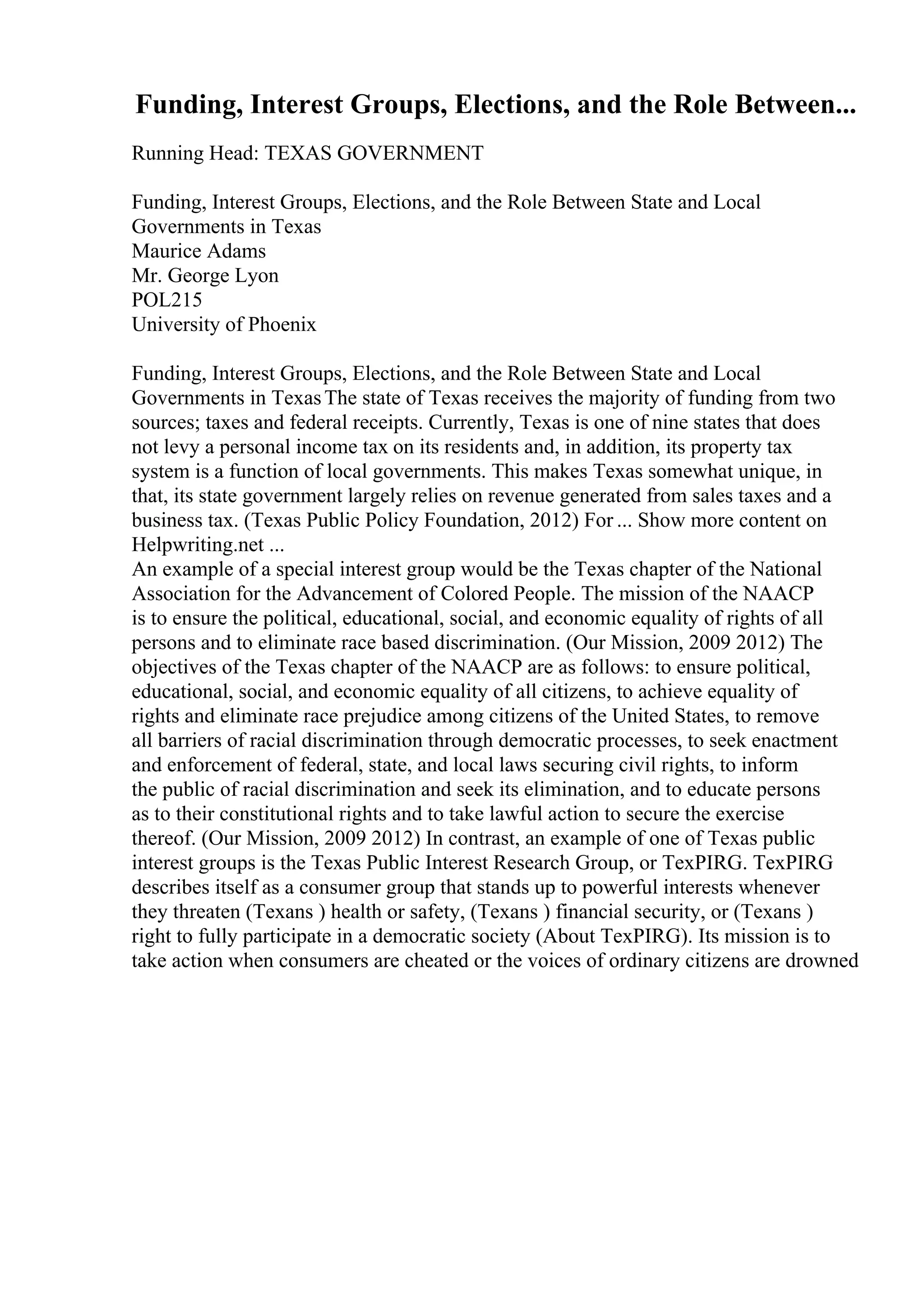 Funding, Interest Groups, Elections, and the Role Between...
Running Head: TEXAS GOVERNMENT
Funding, Interest Groups, Elections, and the Role Between State and Local
Governments in Texas
Maurice Adams
Mr. George Lyon
POL215
University of Phoenix
Funding, Interest Groups, Elections, and the Role Between State and Local
Governments in TexasThe state of Texas receives the majority of funding from two
sources; taxes and federal receipts. Currently, Texas is one of nine states that does
not levy a personal income tax on its residents and, in addition, its property tax
system is a function of local governments. This makes Texas somewhat unique, in
that, its state government largely relies on revenue generated from sales taxes and a
business tax. (Texas Public Policy Foundation, 2012) For ... Show more content on
Helpwriting.net ...
An example of a special interest group would be the Texas chapter of the National
Association for the Advancement of Colored People. The mission of the NAACP
is to ensure the political, educational, social, and economic equality of rights of all
persons and to eliminate race based discrimination. (Our Mission, 2009 2012) The
objectives of the Texas chapter of the NAACP are as follows: to ensure political,
educational, social, and economic equality of all citizens, to achieve equality of
rights and eliminate race prejudice among citizens of the United States, to remove
all barriers of racial discrimination through democratic processes, to seek enactment
and enforcement of federal, state, and local laws securing civil rights, to inform
the public of racial discrimination and seek its elimination, and to educate persons
as to their constitutional rights and to take lawful action to secure the exercise
thereof. (Our Mission, 2009 2012) In contrast, an example of one of Texas public
interest groups is the Texas Public Interest Research Group, or TexPIRG. TexPIRG
describes itself as a consumer group that stands up to powerful interests whenever
they threaten (Texans ) health or safety, (Texans ) financial security, or (Texans )
right to fully participate in a democratic society (About TexPIRG). Its mission is to
take action when consumers are cheated or the voices of ordinary citizens are drowned
 