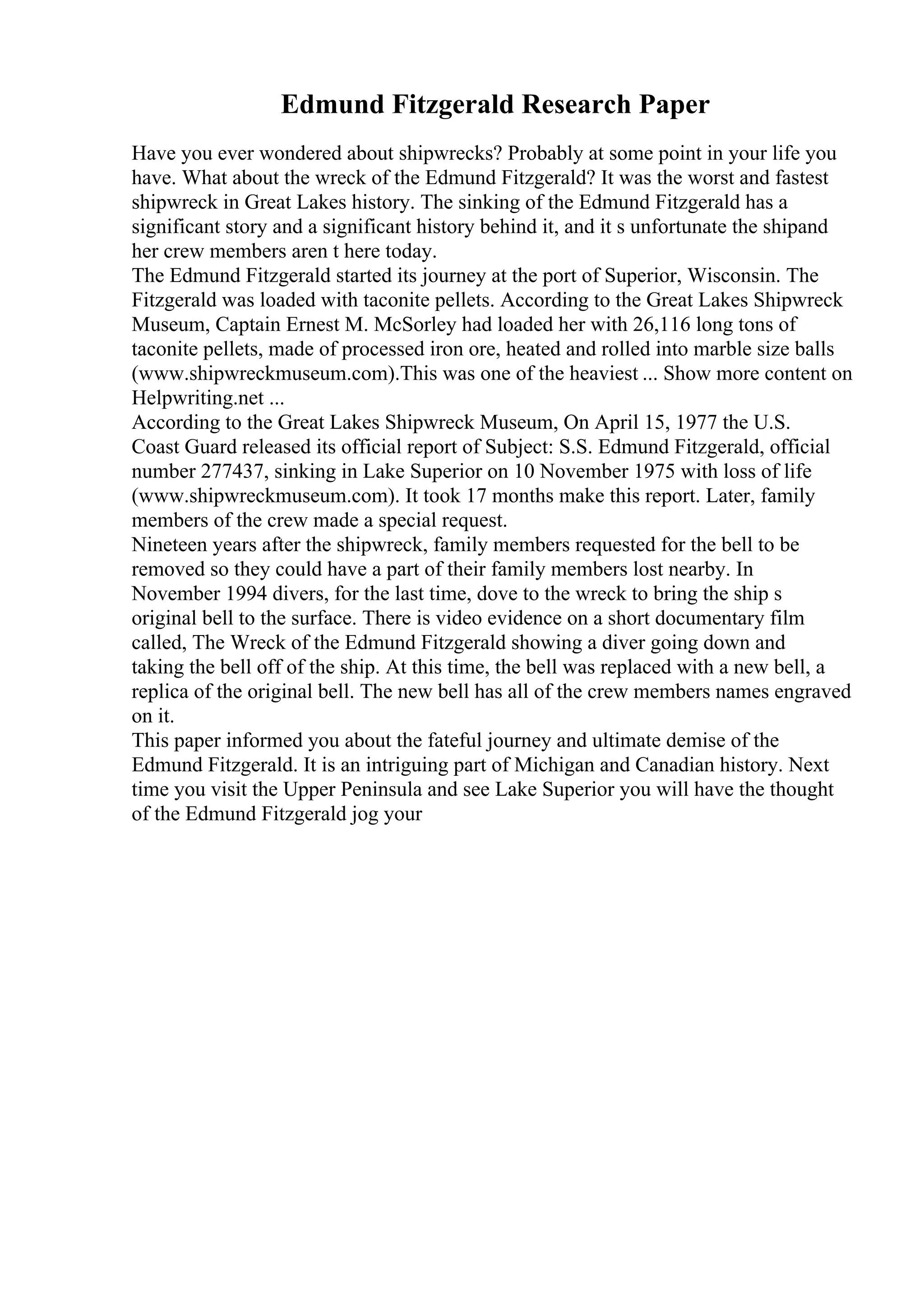 Edmund Fitzgerald Research Paper
Have you ever wondered about shipwrecks? Probably at some point in your life you
have. What about the wreck of the Edmund Fitzgerald? It was the worst and fastest
shipwreck in Great Lakes history. The sinking of the Edmund Fitzgerald has a
significant story and a significant history behind it, and it s unfortunate the shipand
her crew members aren t here today.
The Edmund Fitzgerald started its journey at the port of Superior, Wisconsin. The
Fitzgerald was loaded with taconite pellets. According to the Great Lakes Shipwreck
Museum, Captain Ernest M. McSorley had loaded her with 26,116 long tons of
taconite pellets, made of processed iron ore, heated and rolled into marble size balls
(www.shipwreckmuseum.com).This was one of the heaviest ... Show more content on
Helpwriting.net ...
According to the Great Lakes Shipwreck Museum, On April 15, 1977 the U.S.
Coast Guard released its official report of Subject: S.S. Edmund Fitzgerald, official
number 277437, sinking in Lake Superior on 10 November 1975 with loss of life
(www.shipwreckmuseum.com). It took 17 months make this report. Later, family
members of the crew made a special request.
Nineteen years after the shipwreck, family members requested for the bell to be
removed so they could have a part of their family members lost nearby. In
November 1994 divers, for the last time, dove to the wreck to bring the ship s
original bell to the surface. There is video evidence on a short documentary film
called, The Wreck of the Edmund Fitzgerald showing a diver going down and
taking the bell off of the ship. At this time, the bell was replaced with a new bell, a
replica of the original bell. The new bell has all of the crew members names engraved
on it.
This paper informed you about the fateful journey and ultimate demise of the
Edmund Fitzgerald. It is an intriguing part of Michigan and Canadian history. Next
time you visit the Upper Peninsula and see Lake Superior you will have the thought
of the Edmund Fitzgerald jog your
 