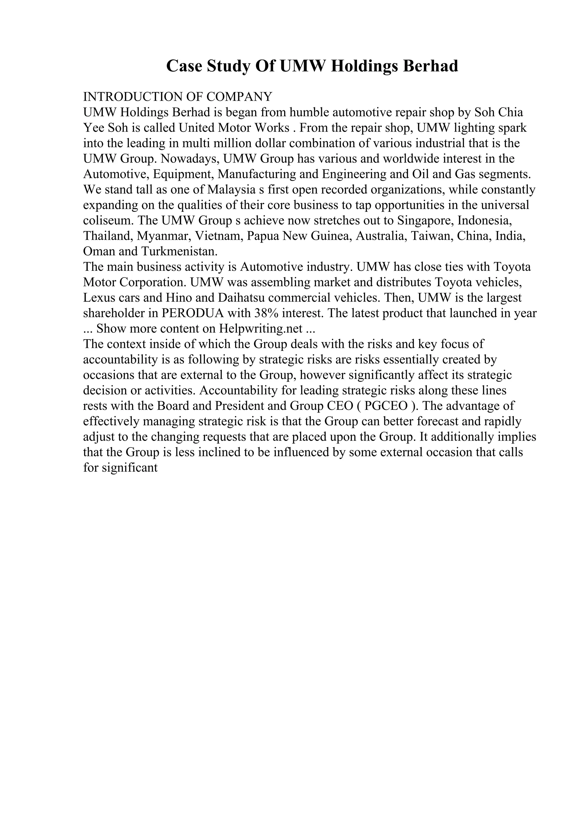 Case Study Of UMW Holdings Berhad
INTRODUCTION OF COMPANY
UMW Holdings Berhad is began from humble automotive repair shop by Soh Chia
Yee Soh is called United Motor Works . From the repair shop, UMW lighting spark
into the leading in multi million dollar combination of various industrial that is the
UMW Group. Nowadays, UMW Group has various and worldwide interest in the
Automotive, Equipment, Manufacturing and Engineering and Oil and Gas segments.
We stand tall as one of Malaysia s first open recorded organizations, while constantly
expanding on the qualities of their core business to tap opportunities in the universal
coliseum. The UMW Group s achieve now stretches out to Singapore, Indonesia,
Thailand, Myanmar, Vietnam, Papua New Guinea, Australia, Taiwan, China, India,
Oman and Turkmenistan.
The main business activity is Automotive industry. UMW has close ties with Toyota
Motor Corporation. UMW was assembling market and distributes Toyota vehicles,
Lexus cars and Hino and Daihatsu commercial vehicles. Then, UMW is the largest
shareholder in PERODUA with 38% interest. The latest product that launched in year
... Show more content on Helpwriting.net ...
The context inside of which the Group deals with the risks and key focus of
accountability is as following by strategic risks are risks essentially created by
occasions that are external to the Group, however significantly affect its strategic
decision or activities. Accountability for leading strategic risks along these lines
rests with the Board and President and Group CEO ( PGCEO ). The advantage of
effectively managing strategic risk is that the Group can better forecast and rapidly
adjust to the changing requests that are placed upon the Group. It additionally implies
that the Group is less inclined to be influenced by some external occasion that calls
for significant
 