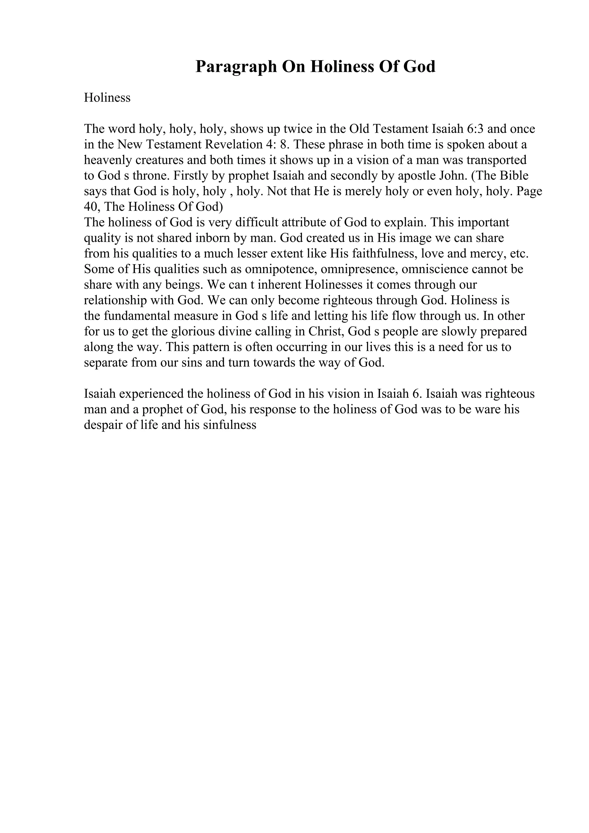 Paragraph On Holiness Of God
Holiness
The word holy, holy, holy, shows up twice in the Old Testament Isaiah 6:3 and once
in the New Testament Revelation 4: 8. These phrase in both time is spoken about a
heavenly creatures and both times it shows up in a vision of a man was transported
to God s throne. Firstly by prophet Isaiah and secondly by apostle John. (The Bible
says that God is holy, holy , holy. Not that He is merely holy or even holy, holy. Page
40, The Holiness Of God)
The holiness of God is very difficult attribute of God to explain. This important
quality is not shared inborn by man. God created us in His image we can share
from his qualities to a much lesser extent like His faithfulness, love and mercy, etc.
Some of His qualities such as omnipotence, omnipresence, omniscience cannot be
share with any beings. We can t inherent Holinesses it comes through our
relationship with God. We can only become righteous through God. Holiness is
the fundamental measure in God s life and letting his life flow through us. In other
for us to get the glorious divine calling in Christ, God s people are slowly prepared
along the way. This pattern is often occurring in our lives this is a need for us to
separate from our sins and turn towards the way of God.
Isaiah experienced the holiness of God in his vision in Isaiah 6. Isaiah was righteous
man and a prophet of God, his response to the holiness of God was to be ware his
despair of life and his sinfulness
 