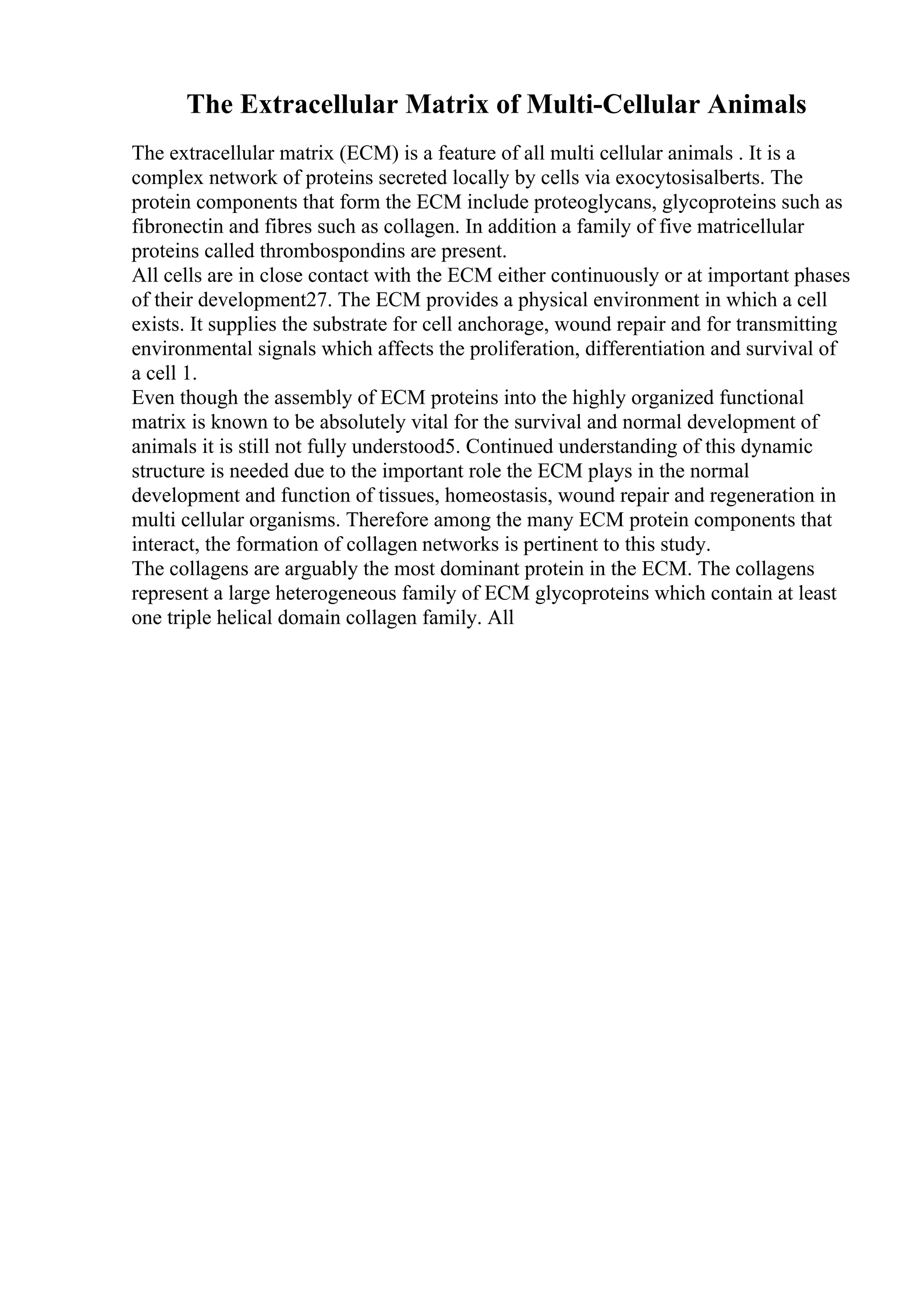 The Extracellular Matrix of Multi-Cellular Animals
The extracellular matrix (ECM) is a feature of all multi cellular animals . It is a
complex network of proteins secreted locally by cells via exocytosisalberts. The
protein components that form the ECM include proteoglycans, glycoproteins such as
fibronectin and fibres such as collagen. In addition a family of five matricellular
proteins called thrombospondins are present.
All cells are in close contact with the ECM either continuously or at important phases
of their development27. The ECM provides a physical environment in which a cell
exists. It supplies the substrate for cell anchorage, wound repair and for transmitting
environmental signals which affects the proliferation, differentiation and survival of
a cell 1.
Even though the assembly of ECM proteins into the highly organized functional
matrix is known to be absolutely vital for the survival and normal development of
animals it is still not fully understood5. Continued understanding of this dynamic
structure is needed due to the important role the ECM plays in the normal
development and function of tissues, homeostasis, wound repair and regeneration in
multi cellular organisms. Therefore among the many ECM protein components that
interact, the formation of collagen networks is pertinent to this study.
The collagens are arguably the most dominant protein in the ECM. The collagens
represent a large heterogeneous family of ECM glycoproteins which contain at least
one triple helical domain collagen family. All
 