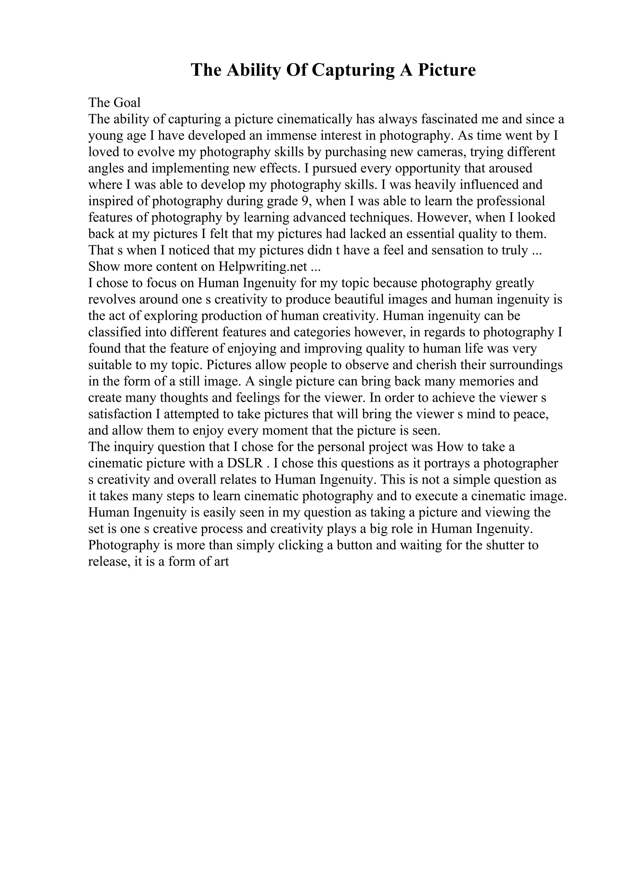 The Ability Of Capturing A Picture
The Goal
The ability of capturing a picture cinematically has always fascinated me and since a
young age I have developed an immense interest in photography. As time went by I
loved to evolve my photography skills by purchasing new cameras, trying different
angles and implementing new effects. I pursued every opportunity that aroused
where I was able to develop my photography skills. I was heavily influenced and
inspired of photography during grade 9, when I was able to learn the professional
features of photography by learning advanced techniques. However, when I looked
back at my pictures I felt that my pictures had lacked an essential quality to them.
That s when I noticed that my pictures didn t have a feel and sensation to truly ...
Show more content on Helpwriting.net ...
I chose to focus on Human Ingenuity for my topic because photography greatly
revolves around one s creativity to produce beautiful images and human ingenuity is
the act of exploring production of human creativity. Human ingenuity can be
classified into different features and categories however, in regards to photography I
found that the feature of enjoying and improving quality to human life was very
suitable to my topic. Pictures allow people to observe and cherish their surroundings
in the form of a still image. A single picture can bring back many memories and
create many thoughts and feelings for the viewer. In order to achieve the viewer s
satisfaction I attempted to take pictures that will bring the viewer s mind to peace,
and allow them to enjoy every moment that the picture is seen.
The inquiry question that I chose for the personal project was How to take a
cinematic picture with a DSLR . I chose this questions as it portrays a photographer
s creativity and overall relates to Human Ingenuity. This is not a simple question as
it takes many steps to learn cinematic photography and to execute a cinematic image.
Human Ingenuity is easily seen in my question as taking a picture and viewing the
set is one s creative process and creativity plays a big role in Human Ingenuity.
Photography is more than simply clicking a button and waiting for the shutter to
release, it is a form of art
 
