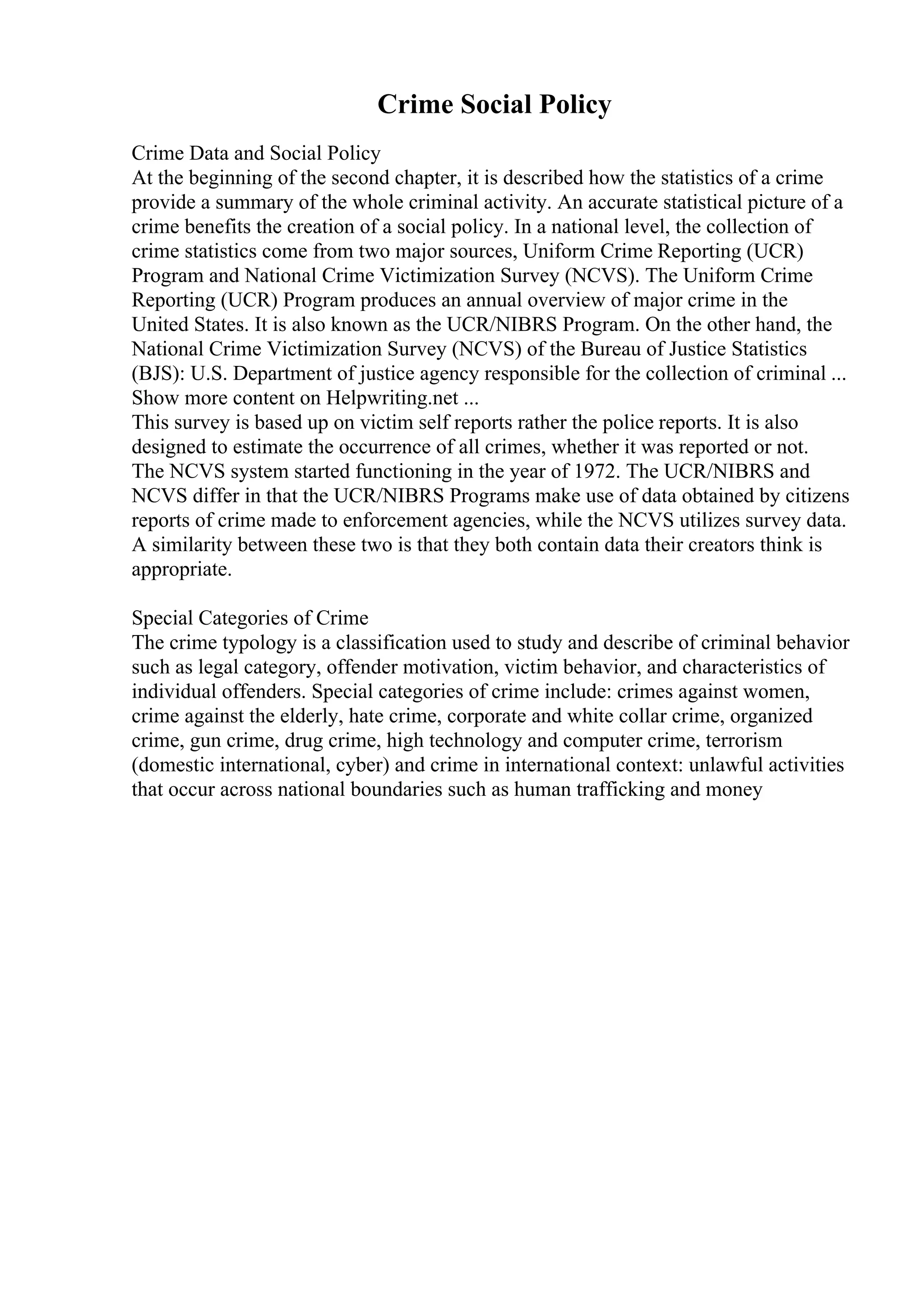 Crime Social Policy
Crime Data and Social Policy
At the beginning of the second chapter, it is described how the statistics of a crime
provide a summary of the whole criminal activity. An accurate statistical picture of a
crime benefits the creation of a social policy. In a national level, the collection of
crime statistics come from two major sources, Uniform Crime Reporting (UCR)
Program and National Crime Victimization Survey (NCVS). The Uniform Crime
Reporting (UCR) Program produces an annual overview of major crime in the
United States. It is also known as the UCR/NIBRS Program. On the other hand, the
National Crime Victimization Survey (NCVS) of the Bureau of Justice Statistics
(BJS): U.S. Department of justice agency responsible for the collection of criminal ...
Show more content on Helpwriting.net ...
This survey is based up on victim self reports rather the police reports. It is also
designed to estimate the occurrence of all crimes, whether it was reported or not.
The NCVS system started functioning in the year of 1972. The UCR/NIBRS and
NCVS differ in that the UCR/NIBRS Programs make use of data obtained by citizens
reports of crime made to enforcement agencies, while the NCVS utilizes survey data.
A similarity between these two is that they both contain data their creators think is
appropriate.
Special Categories of Crime
The crime typology is a classification used to study and describe of criminal behavior
such as legal category, offender motivation, victim behavior, and characteristics of
individual offenders. Special categories of crime include: crimes against women,
crime against the elderly, hate crime, corporate and white collar crime, organized
crime, gun crime, drug crime, high technology and computer crime, terrorism
(domestic international, cyber) and crime in international context: unlawful activities
that occur across national boundaries such as human trafficking and money
 
