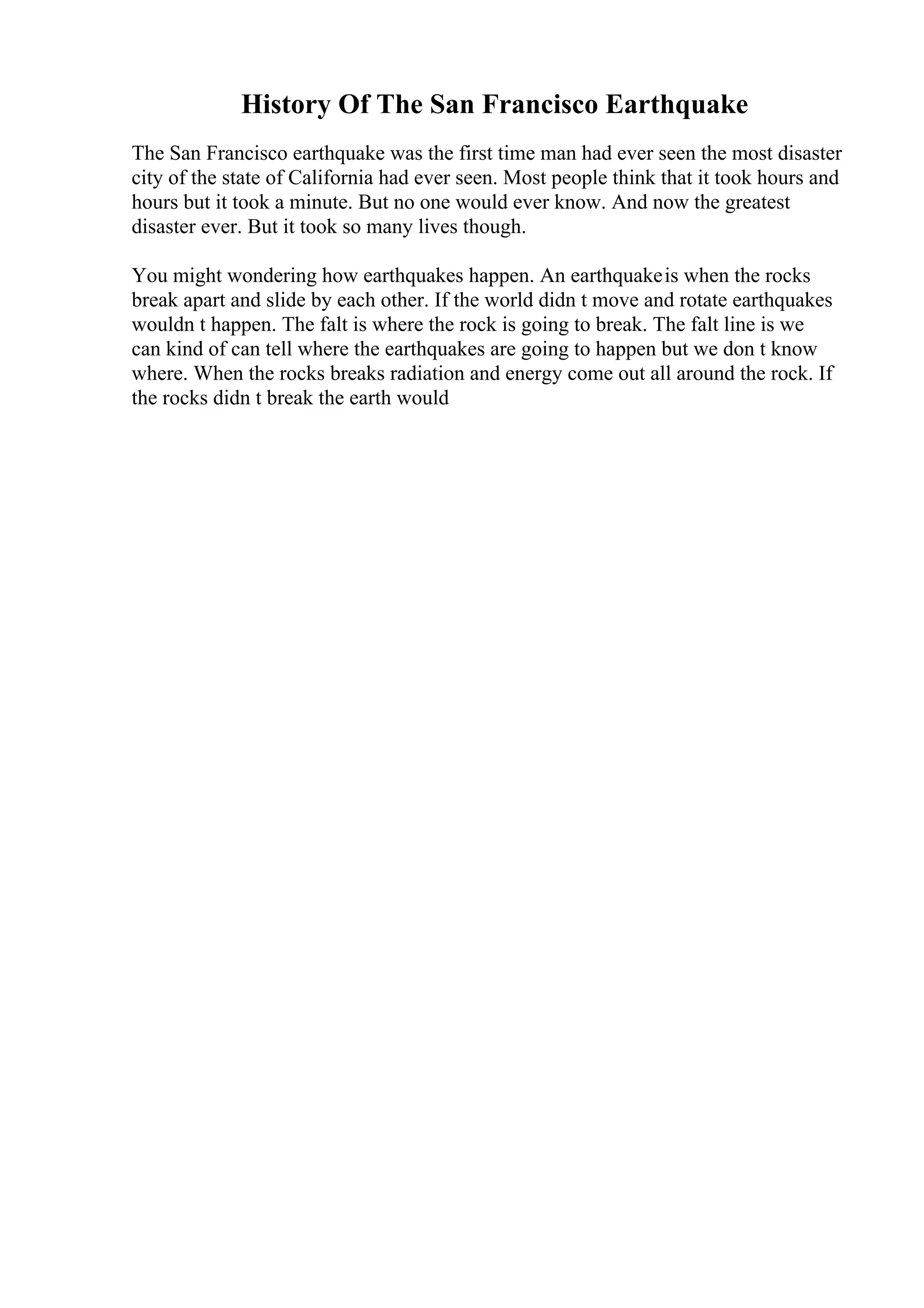 History Of The San Francisco Earthquake
The San Francisco earthquake was the first time man had ever seen the most disaster
city of the state of California had ever seen. Most people think that it took hours and
hours but it took a minute. But no one would ever know. And now the greatest
disaster ever. But it took so many lives though.
You might wondering how earthquakes happen. An earthquakeis when the rocks
break apart and slide by each other. If the world didn t move and rotate earthquakes
wouldn t happen. The falt is where the rock is going to break. The falt line is we
can kind of can tell where the earthquakes are going to happen but we don t know
where. When the rocks breaks radiation and energy come out all around the rock. If
the rocks didn t break the earth would
 