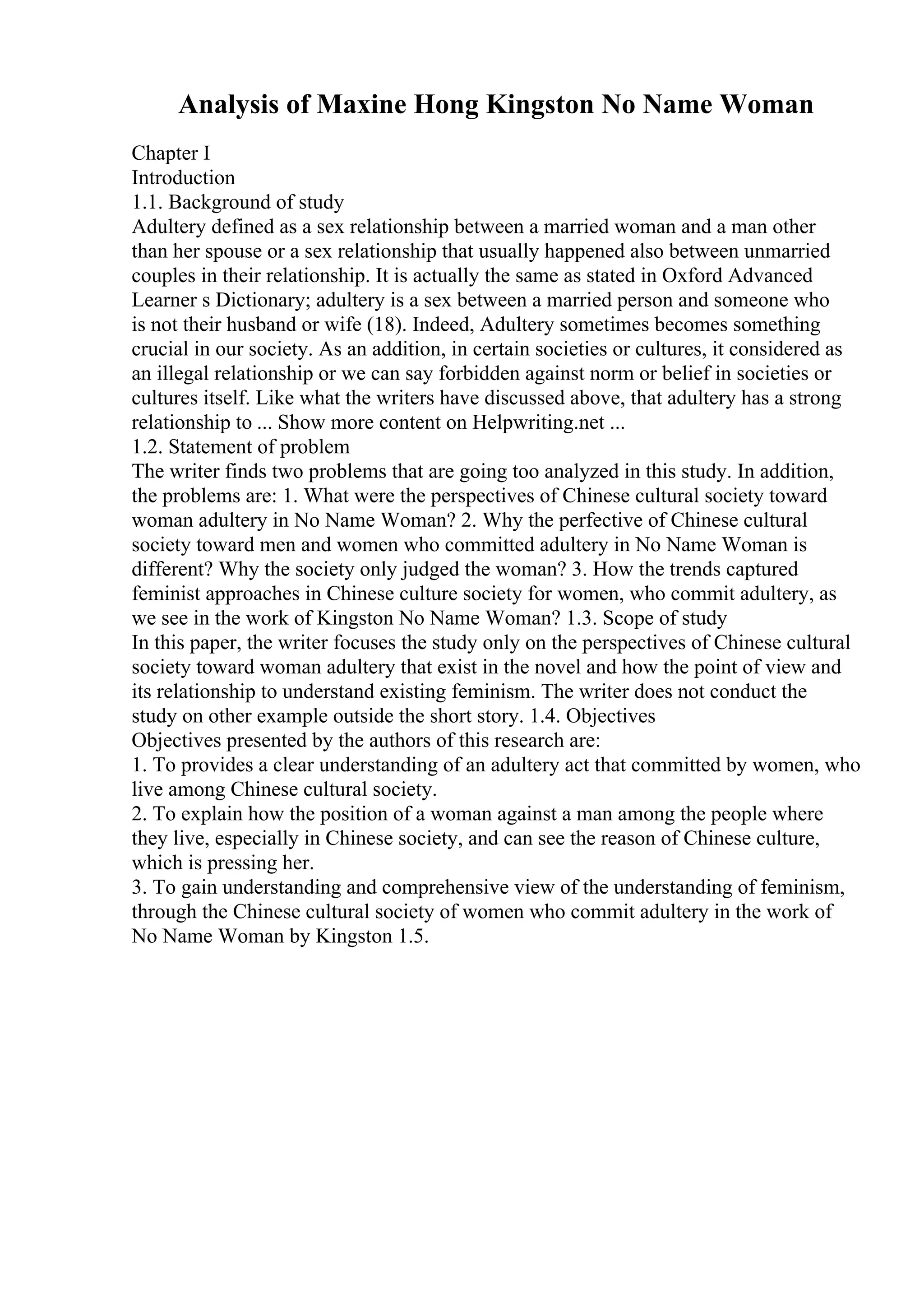 Analysis of Maxine Hong Kingston No Name Woman
Chapter I
Introduction
1.1. Background of study
Adultery defined as a sex relationship between a married woman and a man other
than her spouse or a sex relationship that usually happened also between unmarried
couples in their relationship. It is actually the same as stated in Oxford Advanced
Learner s Dictionary; adultery is a sex between a married person and someone who
is not their husband or wife (18). Indeed, Adultery sometimes becomes something
crucial in our society. As an addition, in certain societies or cultures, it considered as
an illegal relationship or we can say forbidden against norm or belief in societies or
cultures itself. Like what the writers have discussed above, that adultery has a strong
relationship to ... Show more content on Helpwriting.net ...
1.2. Statement of problem
The writer finds two problems that are going too analyzed in this study. In addition,
the problems are: 1. What were the perspectives of Chinese cultural society toward
woman adultery in No Name Woman? 2. Why the perfective of Chinese cultural
society toward men and women who committed adultery in No Name Woman is
different? Why the society only judged the woman? 3. How the trends captured
feminist approaches in Chinese culture society for women, who commit adultery, as
we see in the work of Kingston No Name Woman? 1.3. Scope of study
In this paper, the writer focuses the study only on the perspectives of Chinese cultural
society toward woman adultery that exist in the novel and how the point of view and
its relationship to understand existing feminism. The writer does not conduct the
study on other example outside the short story. 1.4. Objectives
Objectives presented by the authors of this research are:
1. To provides a clear understanding of an adultery act that committed by women, who
live among Chinese cultural society.
2. To explain how the position of a woman against a man among the people where
they live, especially in Chinese society, and can see the reason of Chinese culture,
which is pressing her.
3. To gain understanding and comprehensive view of the understanding of feminism,
through the Chinese cultural society of women who commit adultery in the work of
No Name Woman by Kingston 1.5.
 