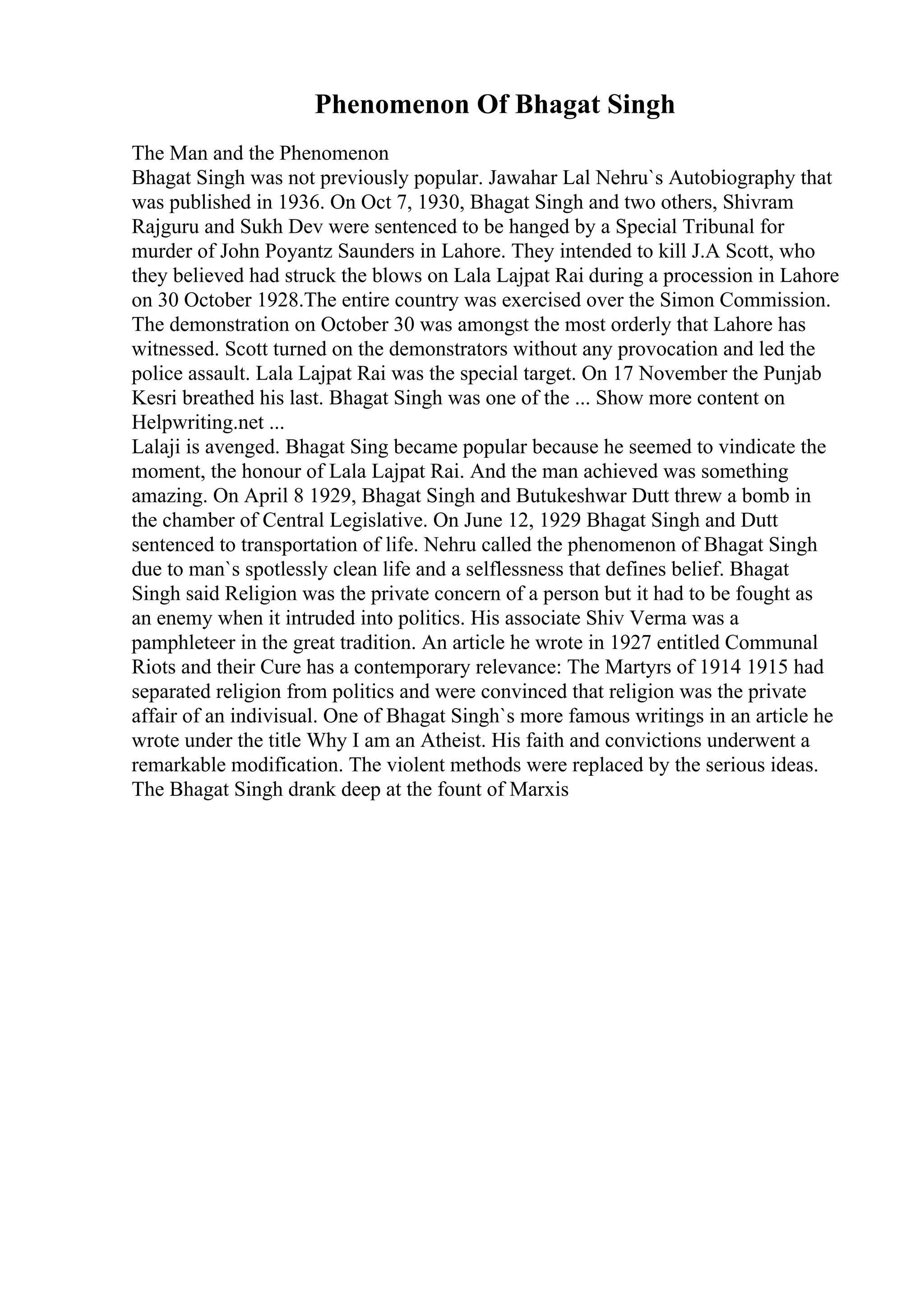 Phenomenon Of Bhagat Singh
The Man and the Phenomenon
Bhagat Singh was not previously popular. Jawahar Lal Nehru`s Autobiography that
was published in 1936. On Oct 7, 1930, Bhagat Singh and two others, Shivram
Rajguru and Sukh Dev were sentenced to be hanged by a Special Tribunal for
murder of John Poyantz Saunders in Lahore. They intended to kill J.A Scott, who
they believed had struck the blows on Lala Lajpat Rai during a procession in Lahore
on 30 October 1928.The entire country was exercised over the Simon Commission.
The demonstration on October 30 was amongst the most orderly that Lahore has
witnessed. Scott turned on the demonstrators without any provocation and led the
police assault. Lala Lajpat Rai was the special target. On 17 November the Punjab
Kesri breathed his last. Bhagat Singh was one of the ... Show more content on
Helpwriting.net ...
Lalaji is avenged. Bhagat Sing became popular because he seemed to vindicate the
moment, the honour of Lala Lajpat Rai. And the man achieved was something
amazing. On April 8 1929, Bhagat Singh and Butukeshwar Dutt threw a bomb in
the chamber of Central Legislative. On June 12, 1929 Bhagat Singh and Dutt
sentenced to transportation of life. Nehru called the phenomenon of Bhagat Singh
due to man`s spotlessly clean life and a selflessness that defines belief. Bhagat
Singh said Religion was the private concern of a person but it had to be fought as
an enemy when it intruded into politics. His associate Shiv Verma was a
pamphleteer in the great tradition. An article he wrote in 1927 entitled Communal
Riots and their Cure has a contemporary relevance: The Martyrs of 1914 1915 had
separated religion from politics and were convinced that religion was the private
affair of an indivisual. One of Bhagat Singh`s more famous writings in an article he
wrote under the title Why I am an Atheist. His faith and convictions underwent a
remarkable modification. The violent methods were replaced by the serious ideas.
The Bhagat Singh drank deep at the fount of Marxis
 