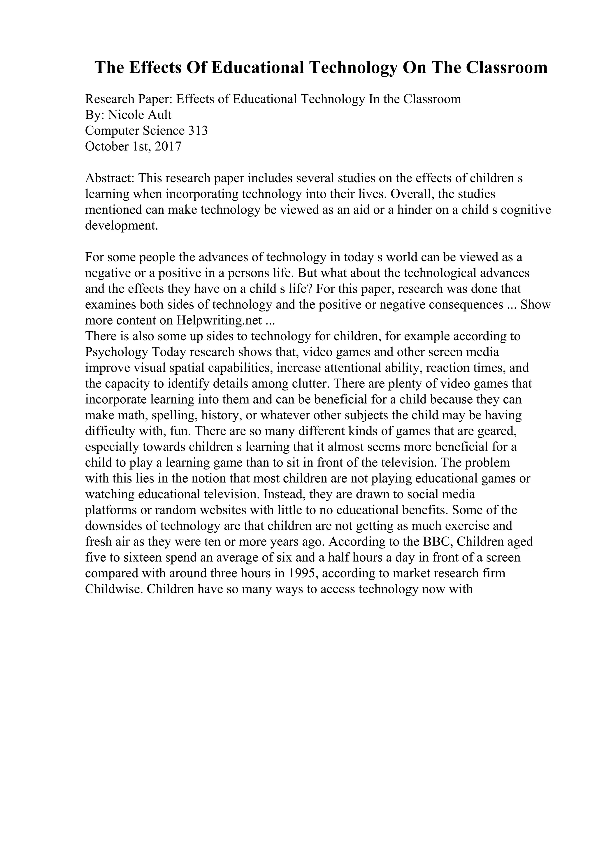 The Effects Of Educational Technology On The Classroom
Research Paper: Effects of Educational Technology In the Classroom
By: Nicole Ault
Computer Science 313
October 1st, 2017
Abstract: This research paper includes several studies on the effects of children s
learning when incorporating technology into their lives. Overall, the studies
mentioned can make technology be viewed as an aid or a hinder on a child s cognitive
development.
For some people the advances of technology in today s world can be viewed as a
negative or a positive in a persons life. But what about the technological advances
and the effects they have on a child s life? For this paper, research was done that
examines both sides of technology and the positive or negative consequences ... Show
more content on Helpwriting.net ...
There is also some up sides to technology for children, for example according to
Psychology Today research shows that, video games and other screen media
improve visual spatial capabilities, increase attentional ability, reaction times, and
the capacity to identify details among clutter. There are plenty of video games that
incorporate learning into them and can be beneficial for a child because they can
make math, spelling, history, or whatever other subjects the child may be having
difficulty with, fun. There are so many different kinds of games that are geared,
especially towards children s learning that it almost seems more beneficial for a
child to play a learning game than to sit in front of the television. The problem
with this lies in the notion that most children are not playing educational games or
watching educational television. Instead, they are drawn to social media
platforms or random websites with little to no educational benefits. Some of the
downsides of technology are that children are not getting as much exercise and
fresh air as they were ten or more years ago. According to the BBC, Children aged
five to sixteen spend an average of six and a half hours a day in front of a screen
compared with around three hours in 1995, according to market research firm
Childwise. Children have so many ways to access technology now with
 