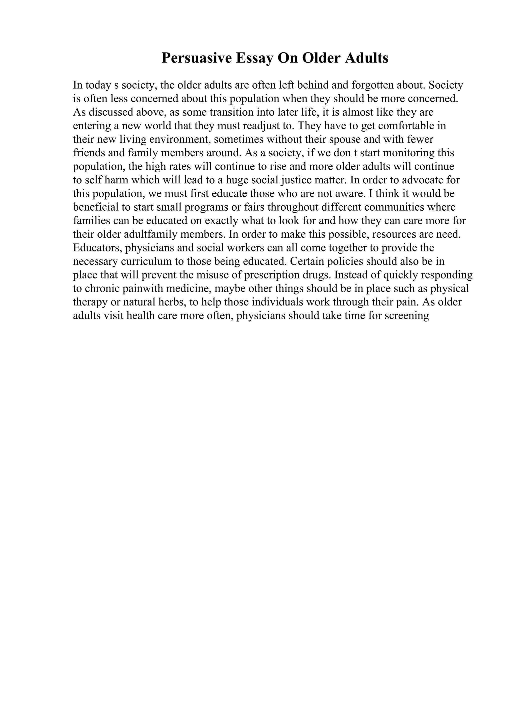 Persuasive Essay On Older Adults
In today s society, the older adults are often left behind and forgotten about. Society
is often less concerned about this population when they should be more concerned.
As discussed above, as some transition into later life, it is almost like they are
entering a new world that they must readjust to. They have to get comfortable in
their new living environment, sometimes without their spouse and with fewer
friends and family members around. As a society, if we don t start monitoring this
population, the high rates will continue to rise and more older adults will continue
to self harm which will lead to a huge social justice matter. In order to advocate for
this population, we must first educate those who are not aware. I think it would be
beneficial to start small programs or fairs throughout different communities where
families can be educated on exactly what to look for and how they can care more for
their older adultfamily members. In order to make this possible, resources are need.
Educators, physicians and social workers can all come together to provide the
necessary curriculum to those being educated. Certain policies should also be in
place that will prevent the misuse of prescription drugs. Instead of quickly responding
to chronic painwith medicine, maybe other things should be in place such as physical
therapy or natural herbs, to help those individuals work through their pain. As older
adults visit health care more often, physicians should take time for screening
 