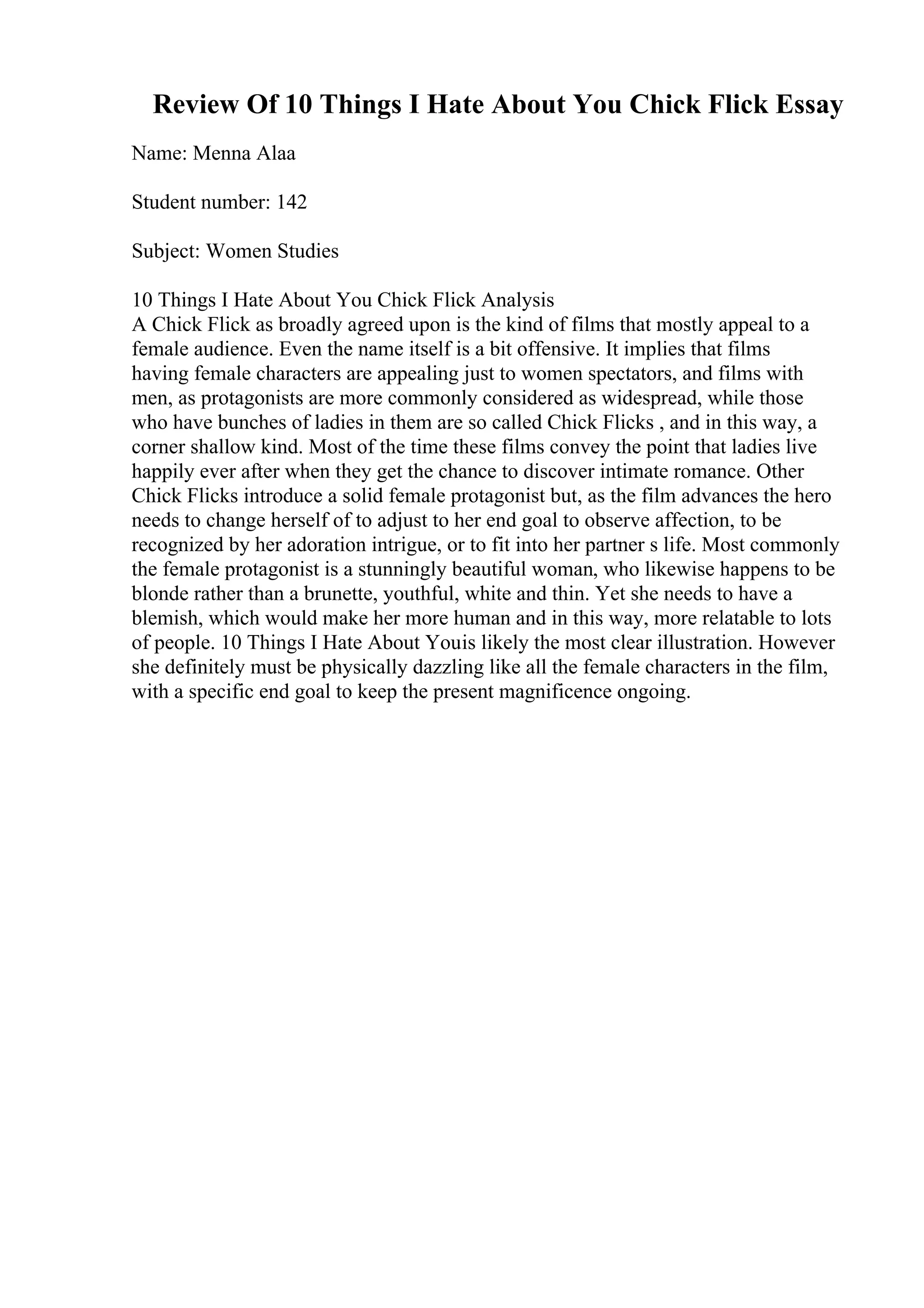 Review Of 10 Things I Hate About You Chick Flick Essay
Name: Menna Alaa
Student number: 142
Subject: Women Studies
10 Things I Hate About You Chick Flick Analysis
A Chick Flick as broadly agreed upon is the kind of films that mostly appeal to a
female audience. Even the name itself is a bit offensive. It implies that films
having female characters are appealing just to women spectators, and films with
men, as protagonists are more commonly considered as widespread, while those
who have bunches of ladies in them are so called Chick Flicks , and in this way, a
corner shallow kind. Most of the time these films convey the point that ladies live
happily ever after when they get the chance to discover intimate romance. Other
Chick Flicks introduce a solid female protagonist but, as the film advances the hero
needs to change herself of to adjust to her end goal to observe affection, to be
recognized by her adoration intrigue, or to fit into her partner s life. Most commonly
the female protagonist is a stunningly beautiful woman, who likewise happens to be
blonde rather than a brunette, youthful, white and thin. Yet she needs to have a
blemish, which would make her more human and in this way, more relatable to lots
of people. 10 Things I Hate About Youis likely the most clear illustration. However
she definitely must be physically dazzling like all the female characters in the film,
with a specific end goal to keep the present magnificence ongoing.
 
