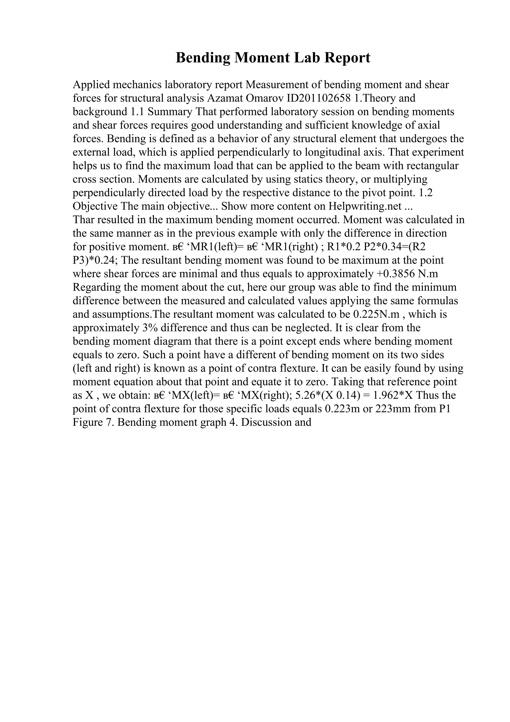 Bending Moment Lab Report
Applied mechanics laboratory report Measurement of bending moment and shear
forces for structural analysis Azamat Omarov ID201102658 1.Theory and
background 1.1 Summary That performed laboratory session on bending moments
and shear forces requires good understanding and sufficient knowledge of axial
forces. Bending is defined as a behavior of any structural element that undergoes the
external load, which is applied perpendicularly to longitudinal axis. That experiment
helps us to find the maximum load that can be applied to the beam with rectangular
cross section. Moments are calculated by using statics theory, or multiplying
perpendicularly directed load by the respective distance to the pivot point. 1.2
Objective The main objective... Show more content on Helpwriting.net ...
Thar resulted in the maximum bending moment occurred. Moment was calculated in
the same manner as in the previous example with only the difference in direction
for positive moment. в€‘MR1(left)= в€‘MR1(right) ; R1*0.2 P2*0.34=(R2
P3)*0.24; The resultant bending moment was found to be maximum at the point
where shear forces are minimal and thus equals to approximately +0.3856 N.m
Regarding the moment about the cut, here our group was able to find the minimum
difference between the measured and calculated values applying the same formulas
and assumptions.The resultant moment was calculated to be 0.225N.m , which is
approximately 3% difference and thus can be neglected. It is clear from the
bending moment diagram that there is a point except ends where bending moment
equals to zero. Such a point have a different of bending moment on its two sides
(left and right) is known as a point of contra flexture. It can be easily found by using
moment equation about that point and equate it to zero. Taking that reference point
as X , we obtain: в€‘MX(left)= в€‘MX(right); 5.26*(X 0.14) = 1.962*X Thus the
point of contra flexture for those specific loads equals 0.223m or 223mm from P1
Figure 7. Bending moment graph 4. Discussion and
 