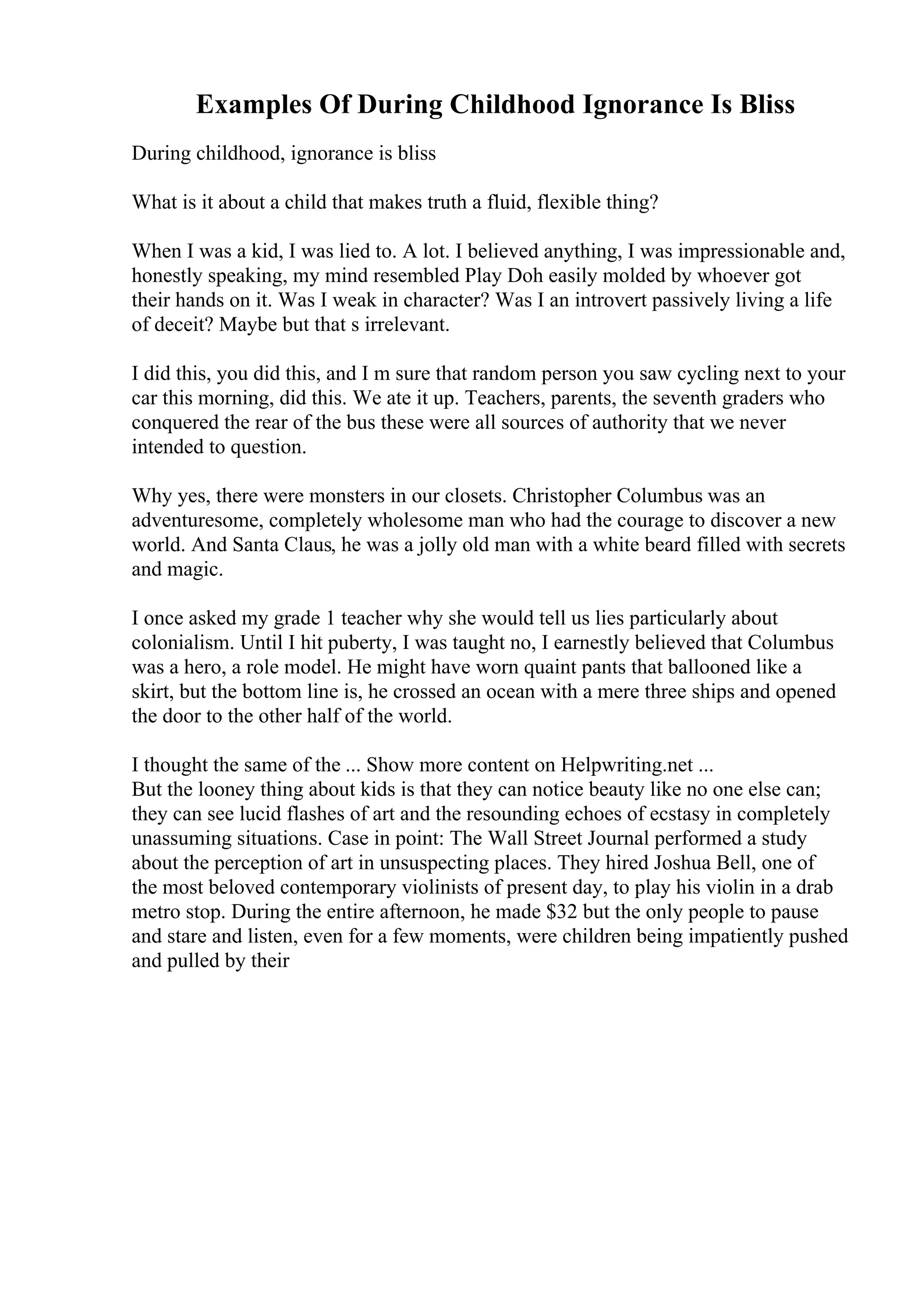 Examples Of During Childhood Ignorance Is Bliss
During childhood, ignorance is bliss
What is it about a child that makes truth a fluid, flexible thing?
When I was a kid, I was lied to. A lot. I believed anything, I was impressionable and,
honestly speaking, my mind resembled Play Doh easily molded by whoever got
their hands on it. Was I weak in character? Was I an introvert passively living a life
of deceit? Maybe but that s irrelevant.
I did this, you did this, and I m sure that random person you saw cycling next to your
car this morning, did this. We ate it up. Teachers, parents, the seventh graders who
conquered the rear of the bus these were all sources of authority that we never
intended to question.
Why yes, there were monsters in our closets. Christopher Columbus was an
adventuresome, completely wholesome man who had the courage to discover a new
world. And Santa Claus, he was a jolly old man with a white beard filled with secrets
and magic.
I once asked my grade 1 teacher why she would tell us lies particularly about
colonialism. Until I hit puberty, I was taught no, I earnestly believed that Columbus
was a hero, a role model. He might have worn quaint pants that ballooned like a
skirt, but the bottom line is, he crossed an ocean with a mere three ships and opened
the door to the other half of the world.
I thought the same of the ... Show more content on Helpwriting.net ...
But the looney thing about kids is that they can notice beauty like no one else can;
they can see lucid flashes of art and the resounding echoes of ecstasy in completely
unassuming situations. Case in point: The Wall Street Journal performed a study
about the perception of art in unsuspecting places. They hired Joshua Bell, one of
the most beloved contemporary violinists of present day, to play his violin in a drab
metro stop. During the entire afternoon, he made $32 but the only people to pause
and stare and listen, even for a few moments, were children being impatiently pushed
and pulled by their
 