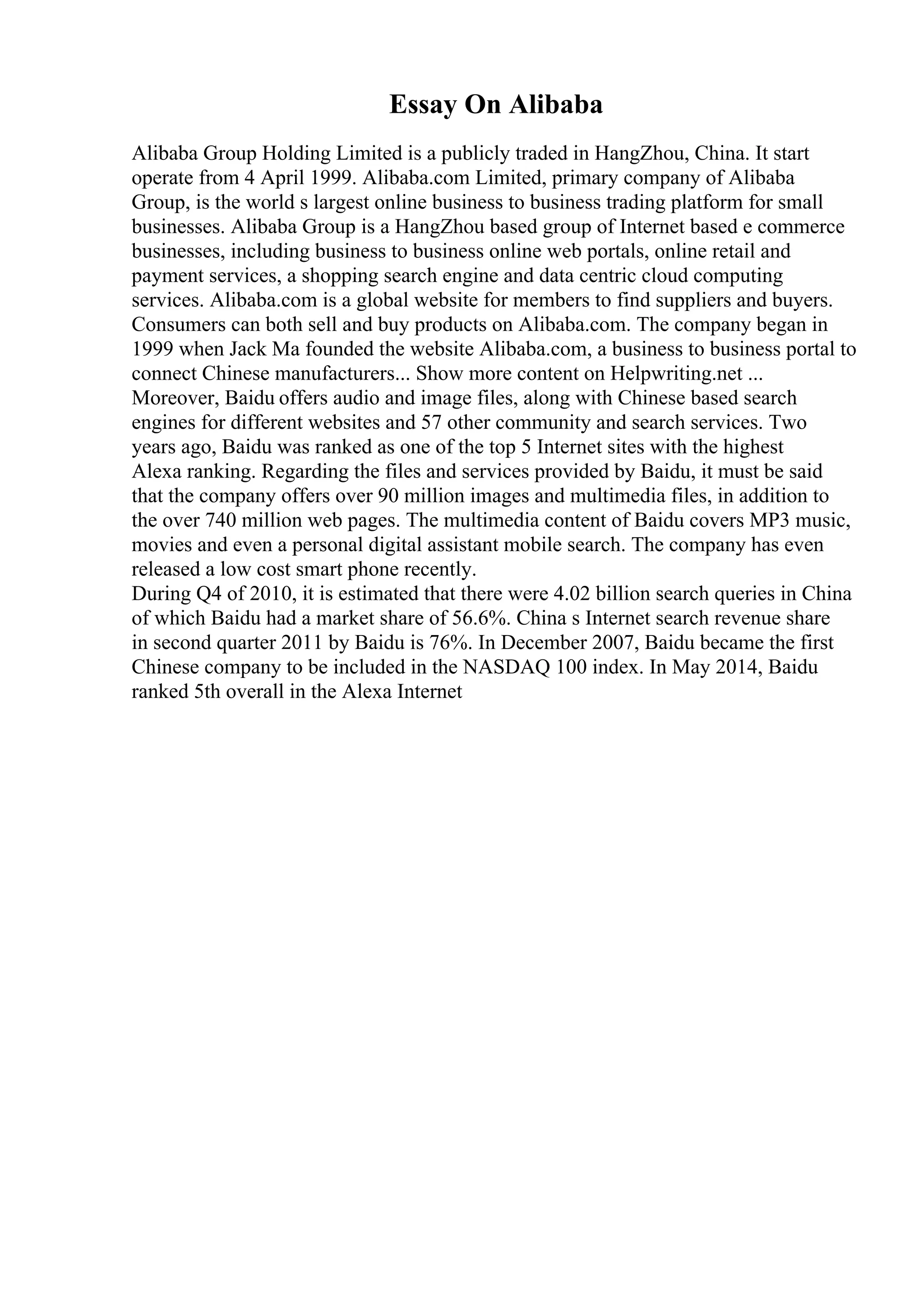 Essay On Alibaba
Alibaba Group Holding Limited is a publicly traded in HangZhou, China. It start
operate from 4 April 1999. Alibaba.com Limited, primary company of Alibaba
Group, is the world s largest online business to business trading platform for small
businesses. Alibaba Group is a HangZhou based group of Internet based e commerce
businesses, including business to business online web portals, online retail and
payment services, a shopping search engine and data centric cloud computing
services. Alibaba.com is a global website for members to find suppliers and buyers.
Consumers can both sell and buy products on Alibaba.com. The company began in
1999 when Jack Ma founded the website Alibaba.com, a business to business portal to
connect Chinese manufacturers... Show more content on Helpwriting.net ...
Moreover, Baidu offers audio and image files, along with Chinese based search
engines for different websites and 57 other community and search services. Two
years ago, Baidu was ranked as one of the top 5 Internet sites with the highest
Alexa ranking. Regarding the files and services provided by Baidu, it must be said
that the company offers over 90 million images and multimedia files, in addition to
the over 740 million web pages. The multimedia content of Baidu covers MP3 music,
movies and even a personal digital assistant mobile search. The company has even
released a low cost smart phone recently.
During Q4 of 2010, it is estimated that there were 4.02 billion search queries in China
of which Baidu had a market share of 56.6%. China s Internet search revenue share
in second quarter 2011 by Baidu is 76%. In December 2007, Baidu became the first
Chinese company to be included in the NASDAQ 100 index. In May 2014, Baidu
ranked 5th overall in the Alexa Internet
 