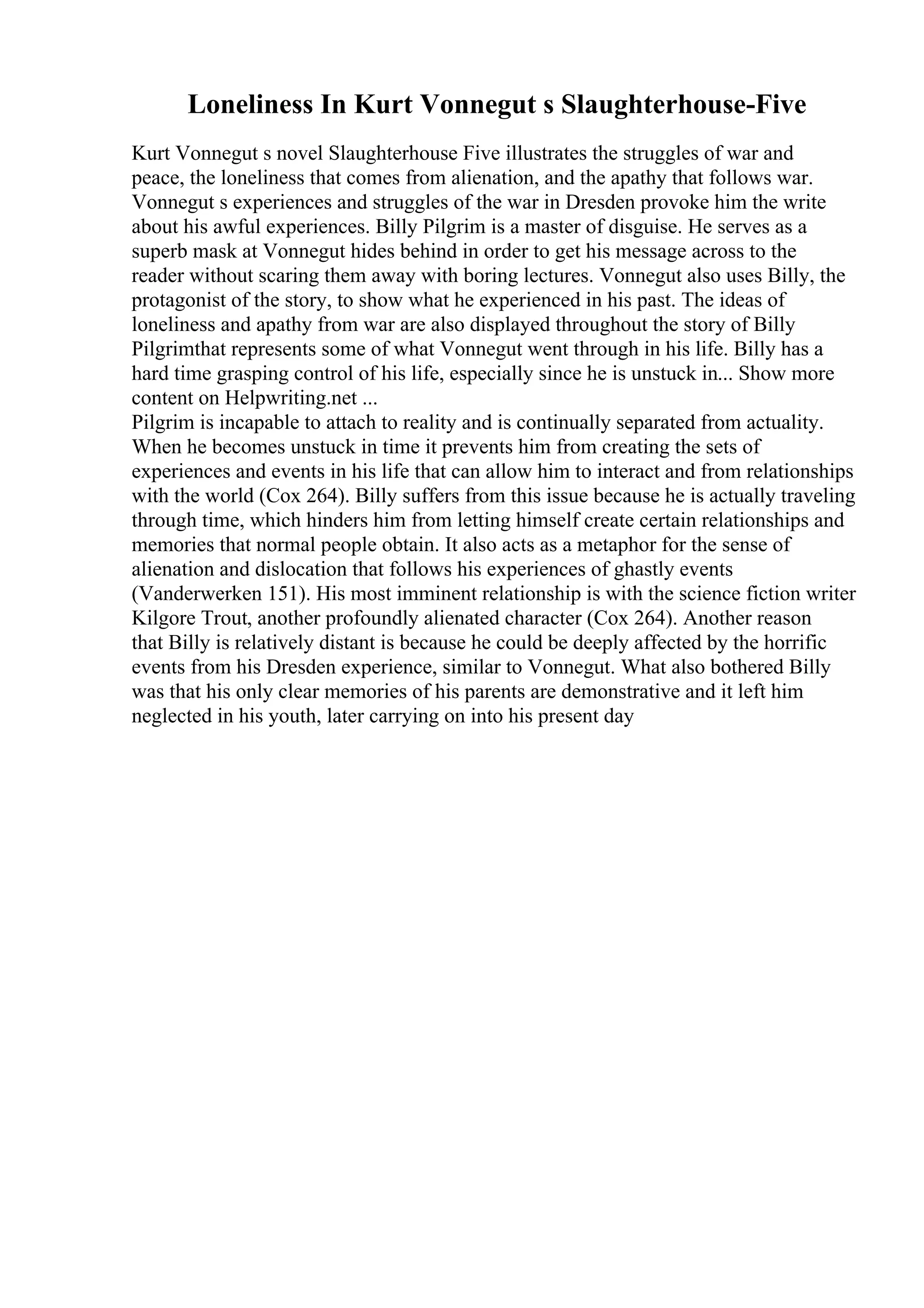 Loneliness In Kurt Vonnegut s Slaughterhouse-Five
Kurt Vonnegut s novel Slaughterhouse Five illustrates the struggles of war and
peace, the loneliness that comes from alienation, and the apathy that follows war.
Vonnegut s experiences and struggles of the war in Dresden provoke him the write
about his awful experiences. Billy Pilgrim is a master of disguise. He serves as a
superb mask at Vonnegut hides behind in order to get his message across to the
reader without scaring them away with boring lectures. Vonnegut also uses Billy, the
protagonist of the story, to show what he experienced in his past. The ideas of
loneliness and apathy from war are also displayed throughout the story of Billy
Pilgrimthat represents some of what Vonnegut went through in his life. Billy has a
hard time grasping control of his life, especially since he is unstuck in... Show more
content on Helpwriting.net ...
Pilgrim is incapable to attach to reality and is continually separated from actuality.
When he becomes unstuck in time it prevents him from creating the sets of
experiences and events in his life that can allow him to interact and from relationships
with the world (Cox 264). Billy suffers from this issue because he is actually traveling
through time, which hinders him from letting himself create certain relationships and
memories that normal people obtain. It also acts as a metaphor for the sense of
alienation and dislocation that follows his experiences of ghastly events
(Vanderwerken 151). His most imminent relationship is with the science fiction writer
Kilgore Trout, another profoundly alienated character (Cox 264). Another reason
that Billy is relatively distant is because he could be deeply affected by the horrific
events from his Dresden experience, similar to Vonnegut. What also bothered Billy
was that his only clear memories of his parents are demonstrative and it left him
neglected in his youth, later carrying on into his present day
 