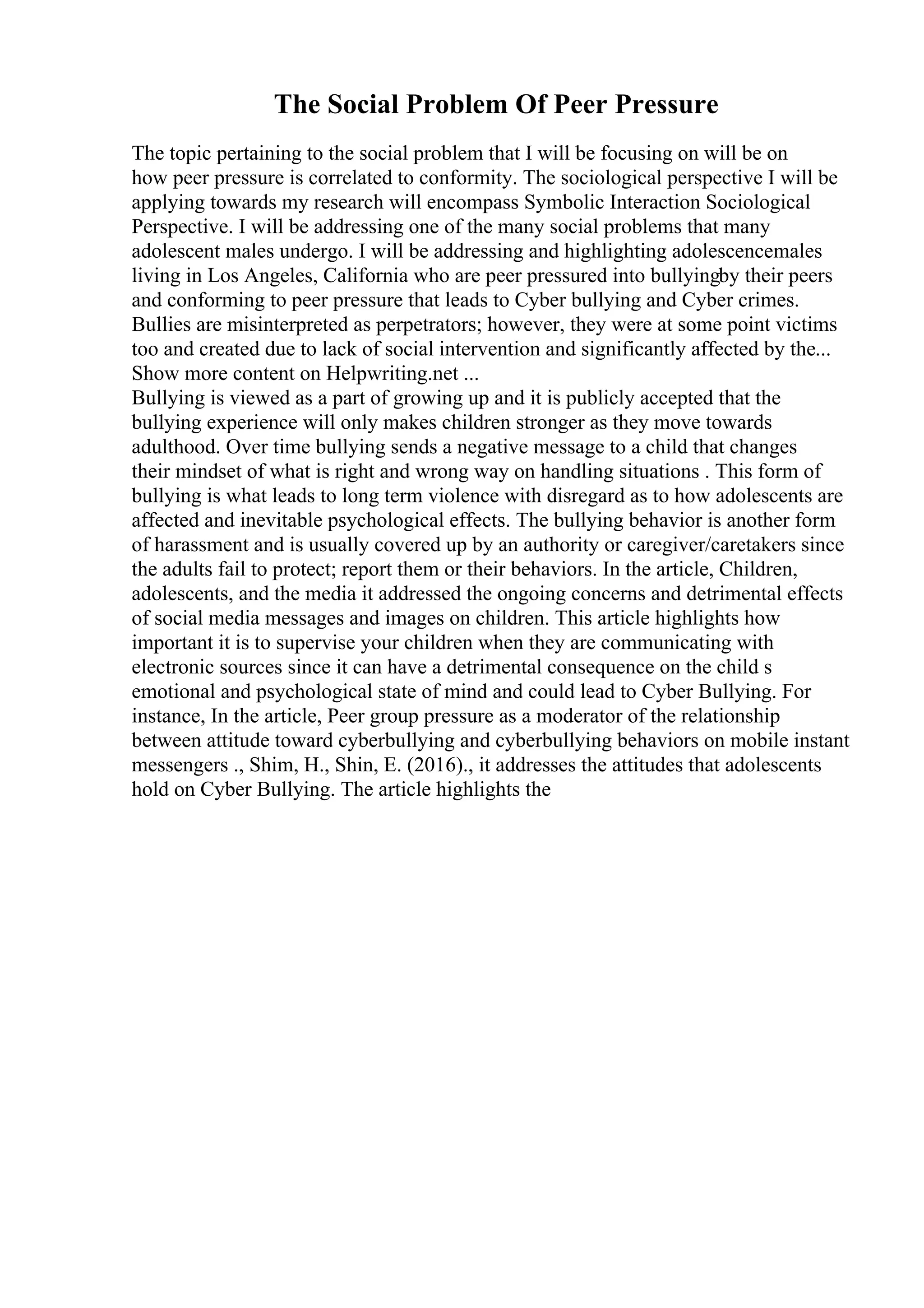 The Social Problem Of Peer Pressure
The topic pertaining to the social problem that I will be focusing on will be on
how peer pressure is correlated to conformity. The sociological perspective I will be
applying towards my research will encompass Symbolic Interaction Sociological
Perspective. I will be addressing one of the many social problems that many
adolescent males undergo. I will be addressing and highlighting adolescencemales
living in Los Angeles, California who are peer pressured into bullyingby their peers
and conforming to peer pressure that leads to Cyber bullying and Cyber crimes.
Bullies are misinterpreted as perpetrators; however, they were at some point victims
too and created due to lack of social intervention and significantly affected by the...
Show more content on Helpwriting.net ...
Bullying is viewed as a part of growing up and it is publicly accepted that the
bullying experience will only makes children stronger as they move towards
adulthood. Over time bullying sends a negative message to a child that changes
their mindset of what is right and wrong way on handling situations . This form of
bullying is what leads to long term violence with disregard as to how adolescents are
affected and inevitable psychological effects. The bullying behavior is another form
of harassment and is usually covered up by an authority or caregiver/caretakers since
the adults fail to protect; report them or their behaviors. In the article, Children,
adolescents, and the media it addressed the ongoing concerns and detrimental effects
of social media messages and images on children. This article highlights how
important it is to supervise your children when they are communicating with
electronic sources since it can have a detrimental consequence on the child s
emotional and psychological state of mind and could lead to Cyber Bullying. For
instance, In the article, Peer group pressure as a moderator of the relationship
between attitude toward cyberbullying and cyberbullying behaviors on mobile instant
messengers ., Shim, H., Shin, E. (2016)., it addresses the attitudes that adolescents
hold on Cyber Bullying. The article highlights the
 