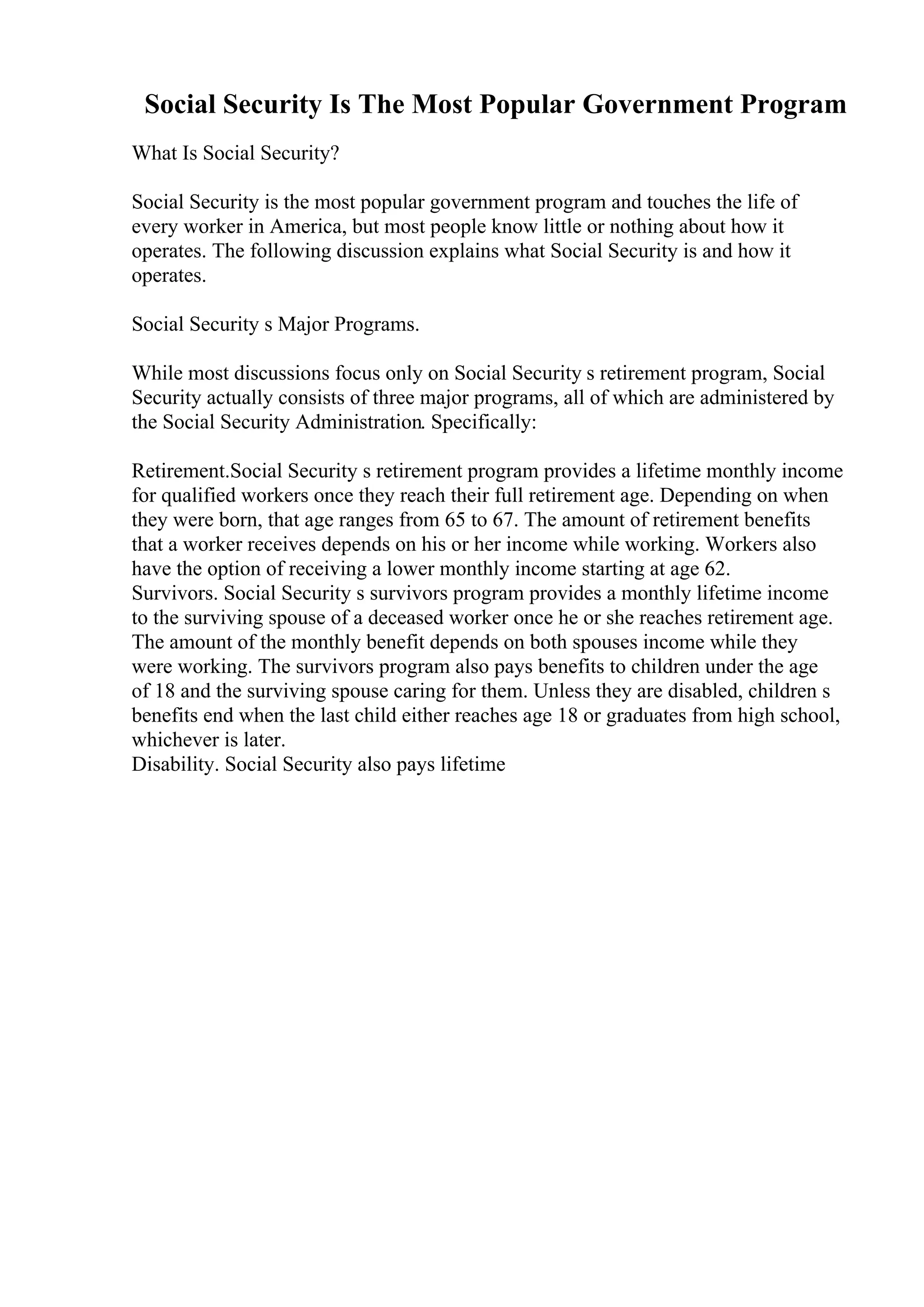 Social Security Is The Most Popular Government Program
What Is Social Security?
Social Security is the most popular government program and touches the life of
every worker in America, but most people know little or nothing about how it
operates. The following discussion explains what Social Security is and how it
operates.
Social Security s Major Programs.
While most discussions focus only on Social Security s retirement program, Social
Security actually consists of three major programs, all of which are administered by
the Social Security Administration. Specifically:
Retirement.Social Security s retirement program provides a lifetime monthly income
for qualified workers once they reach their full retirement age. Depending on when
they were born, that age ranges from 65 to 67. The amount of retirement benefits
that a worker receives depends on his or her income while working. Workers also
have the option of receiving a lower monthly income starting at age 62.
Survivors. Social Security s survivors program provides a monthly lifetime income
to the surviving spouse of a deceased worker once he or she reaches retirement age.
The amount of the monthly benefit depends on both spouses income while they
were working. The survivors program also pays benefits to children under the age
of 18 and the surviving spouse caring for them. Unless they are disabled, children s
benefits end when the last child either reaches age 18 or graduates from high school,
whichever is later.
Disability. Social Security also pays lifetime
 