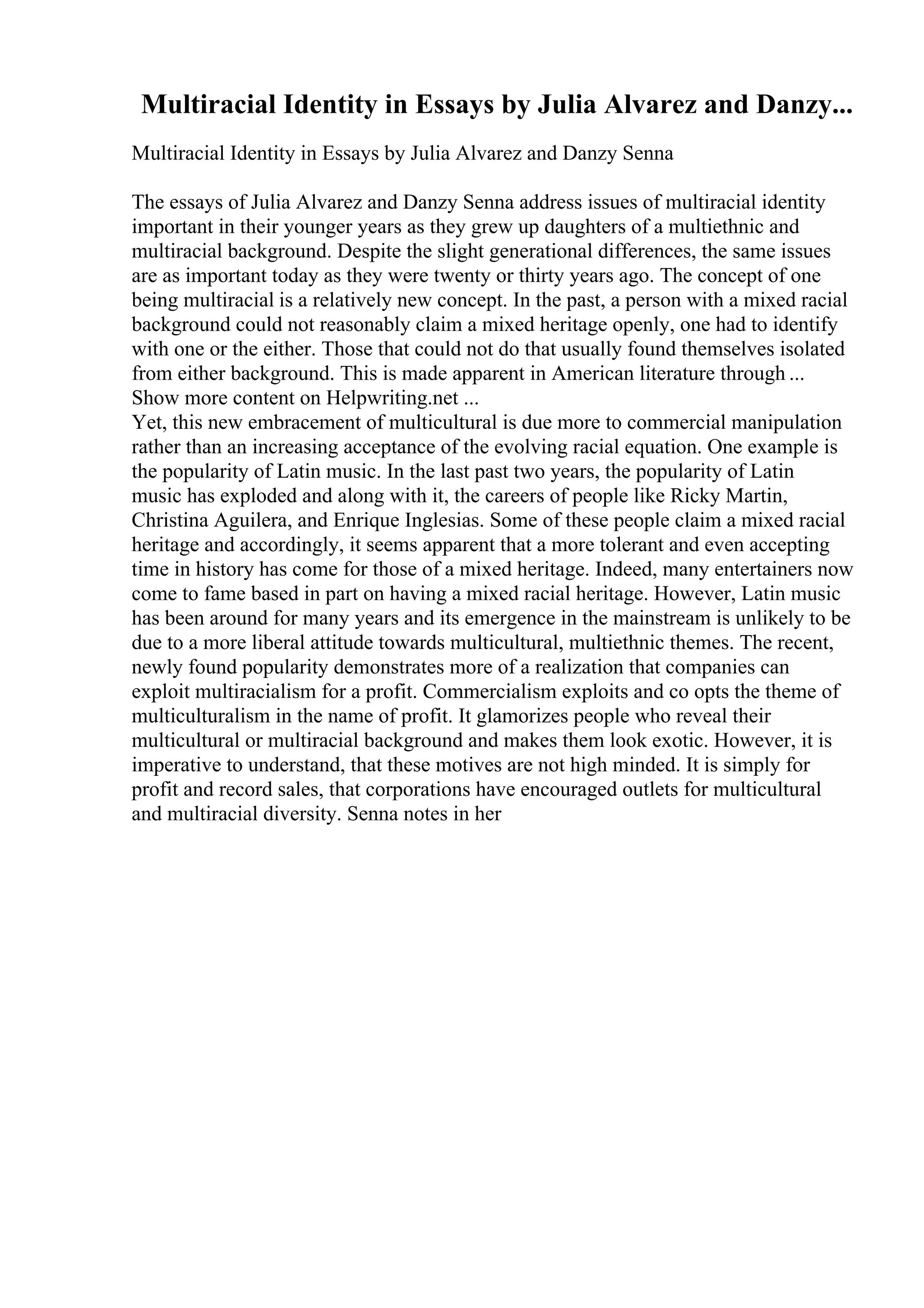 Multiracial Identity in Essays by Julia Alvarez and Danzy...
Multiracial Identity in Essays by Julia Alvarez and Danzy Senna
The essays of Julia Alvarez and Danzy Senna address issues of multiracial identity
important in their younger years as they grew up daughters of a multiethnic and
multiracial background. Despite the slight generational differences, the same issues
are as important today as they were twenty or thirty years ago. The concept of one
being multiracial is a relatively new concept. In the past, a person with a mixed racial
background could not reasonably claim a mixed heritage openly, one had to identify
with one or the either. Those that could not do that usually found themselves isolated
from either background. This is made apparent in American literature through ...
Show more content on Helpwriting.net ...
Yet, this new embracement of multicultural is due more to commercial manipulation
rather than an increasing acceptance of the evolving racial equation. One example is
the popularity of Latin music. In the last past two years, the popularity of Latin
music has exploded and along with it, the careers of people like Ricky Martin,
Christina Aguilera, and Enrique Inglesias. Some of these people claim a mixed racial
heritage and accordingly, it seems apparent that a more tolerant and even accepting
time in history has come for those of a mixed heritage. Indeed, many entertainers now
come to fame based in part on having a mixed racial heritage. However, Latin music
has been around for many years and its emergence in the mainstream is unlikely to be
due to a more liberal attitude towards multicultural, multiethnic themes. The recent,
newly found popularity demonstrates more of a realization that companies can
exploit multiracialism for a profit. Commercialism exploits and co opts the theme of
multiculturalism in the name of profit. It glamorizes people who reveal their
multicultural or multiracial background and makes them look exotic. However, it is
imperative to understand, that these motives are not high minded. It is simply for
profit and record sales, that corporations have encouraged outlets for multicultural
and multiracial diversity. Senna notes in her
 