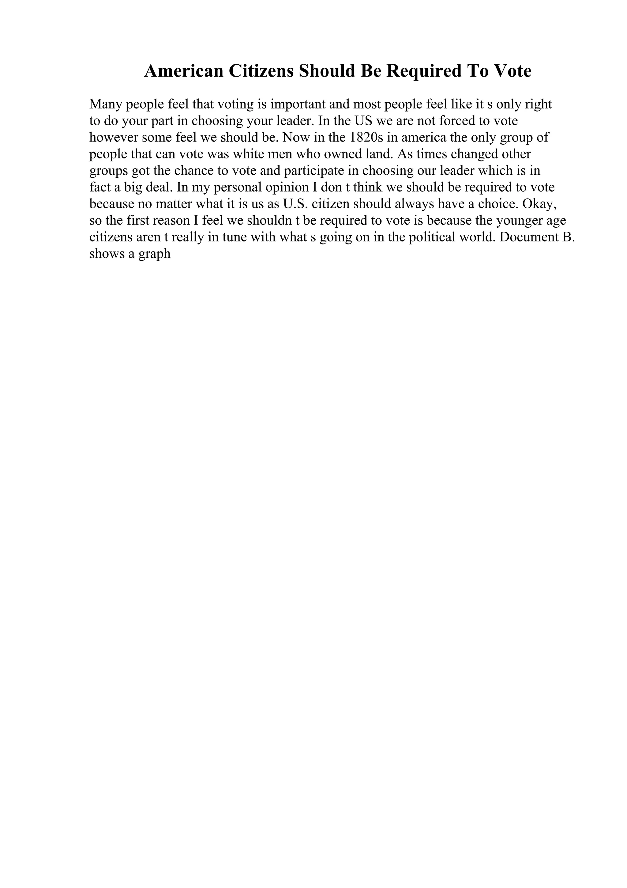 American Citizens Should Be Required To Vote
Many people feel that voting is important and most people feel like it s only right
to do your part in choosing your leader. In the US we are not forced to vote
however some feel we should be. Now in the 1820s in america the only group of
people that can vote was white men who owned land. As times changed other
groups got the chance to vote and participate in choosing our leader which is in
fact a big deal. In my personal opinion I don t think we should be required to vote
because no matter what it is us as U.S. citizen should always have a choice. Okay,
so the first reason I feel we shouldn t be required to vote is because the younger age
citizens aren t really in tune with what s going on in the political world. Document B.
shows a graph
 