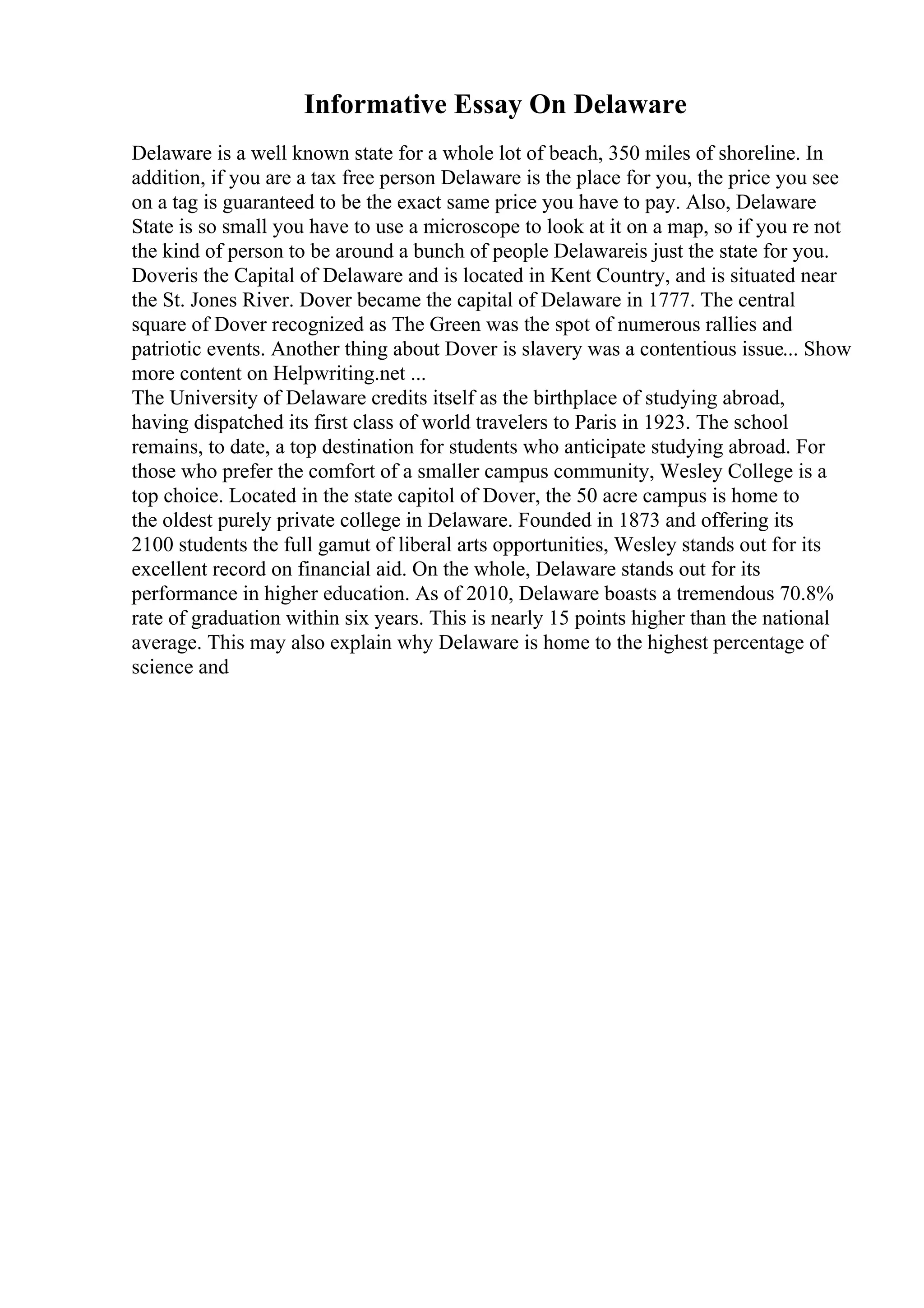 Informative Essay On Delaware
Delaware is a well known state for a whole lot of beach, 350 miles of shoreline. In
addition, if you are a tax free person Delaware is the place for you, the price you see
on a tag is guaranteed to be the exact same price you have to pay. Also, Delaware
State is so small you have to use a microscope to look at it on a map, so if you re not
the kind of person to be around a bunch of people Delawareis just the state for you.
Doveris the Capital of Delaware and is located in Kent Country, and is situated near
the St. Jones River. Dover became the capital of Delaware in 1777. The central
square of Dover recognized as The Green was the spot of numerous rallies and
patriotic events. Another thing about Dover is slavery was a contentious issue... Show
more content on Helpwriting.net ...
The University of Delaware credits itself as the birthplace of studying abroad,
having dispatched its first class of world travelers to Paris in 1923. The school
remains, to date, a top destination for students who anticipate studying abroad. For
those who prefer the comfort of a smaller campus community, Wesley College is a
top choice. Located in the state capitol of Dover, the 50 acre campus is home to
the oldest purely private college in Delaware. Founded in 1873 and offering its
2100 students the full gamut of liberal arts opportunities, Wesley stands out for its
excellent record on financial aid. On the whole, Delaware stands out for its
performance in higher education. As of 2010, Delaware boasts a tremendous 70.8%
rate of graduation within six years. This is nearly 15 points higher than the national
average. This may also explain why Delaware is home to the highest percentage of
science and
 