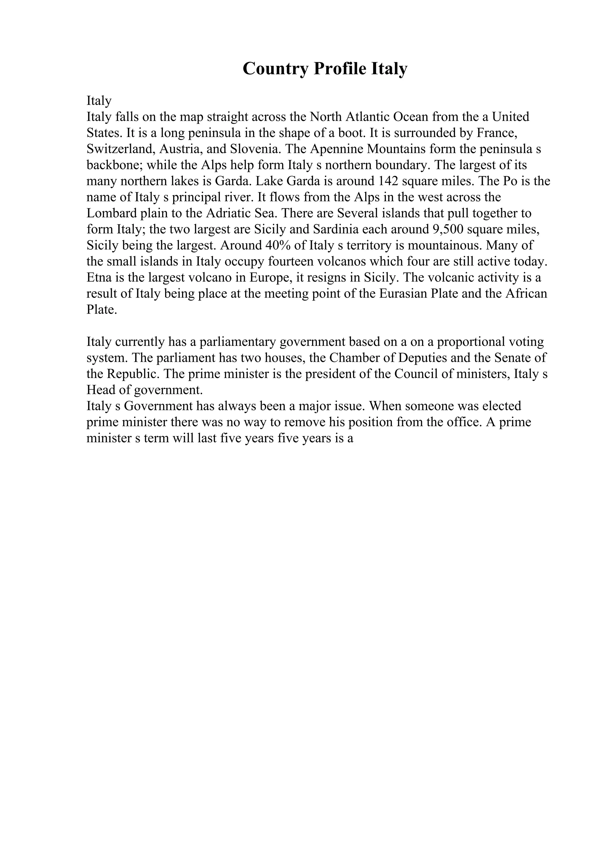 Country Profile Italy
Italy
Italy falls on the map straight across the North Atlantic Ocean from the a United
States. It is a long peninsula in the shape of a boot. It is surrounded by France,
Switzerland, Austria, and Slovenia. The Apennine Mountains form the peninsula s
backbone; while the Alps help form Italy s northern boundary. The largest of its
many northern lakes is Garda. Lake Garda is around 142 square miles. The Po is the
name of Italy s principal river. It flows from the Alps in the west across the
Lombard plain to the Adriatic Sea. There are Several islands that pull together to
form Italy; the two largest are Sicily and Sardinia each around 9,500 square miles,
Sicily being the largest. Around 40% of Italy s territory is mountainous. Many of
the small islands in Italy occupy fourteen volcanos which four are still active today.
Etna is the largest volcano in Europe, it resigns in Sicily. The volcanic activity is a
result of Italy being place at the meeting point of the Eurasian Plate and the African
Plate.
Italy currently has a parliamentary government based on a on a proportional voting
system. The parliament has two houses, the Chamber of Deputies and the Senate of
the Republic. The prime minister is the president of the Council of ministers, Italy s
Head of government.
Italy s Government has always been a major issue. When someone was elected
prime minister there was no way to remove his position from the office. A prime
minister s term will last five years five years is a
 