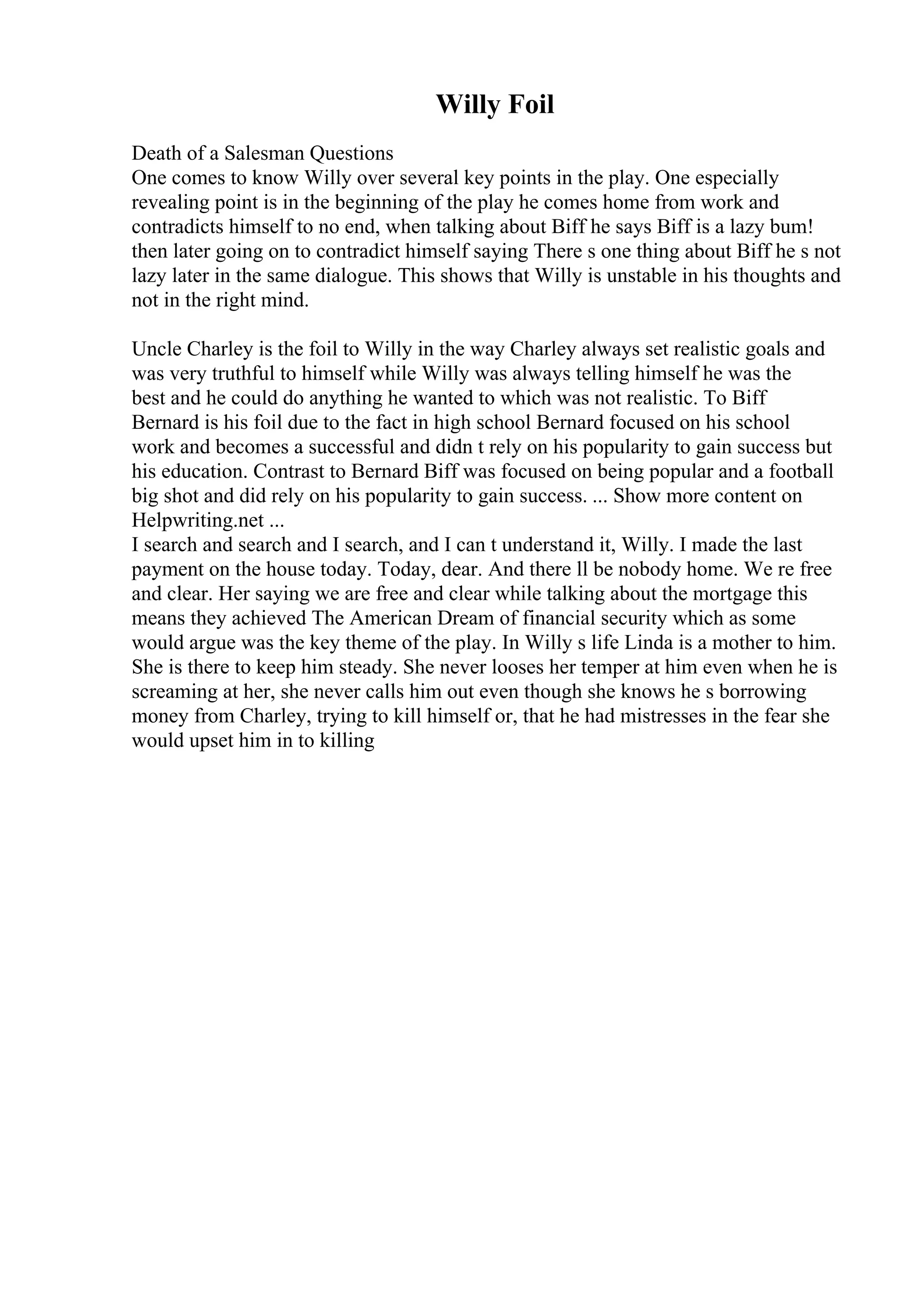 Willy Foil
Death of a Salesman Questions
One comes to know Willy over several key points in the play. One especially
revealing point is in the beginning of the play he comes home from work and
contradicts himself to no end, when talking about Biff he says Biff is a lazy bum!
then later going on to contradict himself saying There s one thing about Biff he s not
lazy later in the same dialogue. This shows that Willy is unstable in his thoughts and
not in the right mind.
Uncle Charley is the foil to Willy in the way Charley always set realistic goals and
was very truthful to himself while Willy was always telling himself he was the
best and he could do anything he wanted to which was not realistic. To Biff
Bernard is his foil due to the fact in high school Bernard focused on his school
work and becomes a successful and didn t rely on his popularity to gain success but
his education. Contrast to Bernard Biff was focused on being popular and a football
big shot and did rely on his popularity to gain success. ... Show more content on
Helpwriting.net ...
I search and search and I search, and I can t understand it, Willy. I made the last
payment on the house today. Today, dear. And there ll be nobody home. We re free
and clear. Her saying we are free and clear while talking about the mortgage this
means they achieved The American Dream of financial security which as some
would argue was the key theme of the play. In Willy s life Linda is a mother to him.
She is there to keep him steady. She never looses her temper at him even when he is
screaming at her, she never calls him out even though she knows he s borrowing
money from Charley, trying to kill himself or, that he had mistresses in the fear she
would upset him in to killing
 