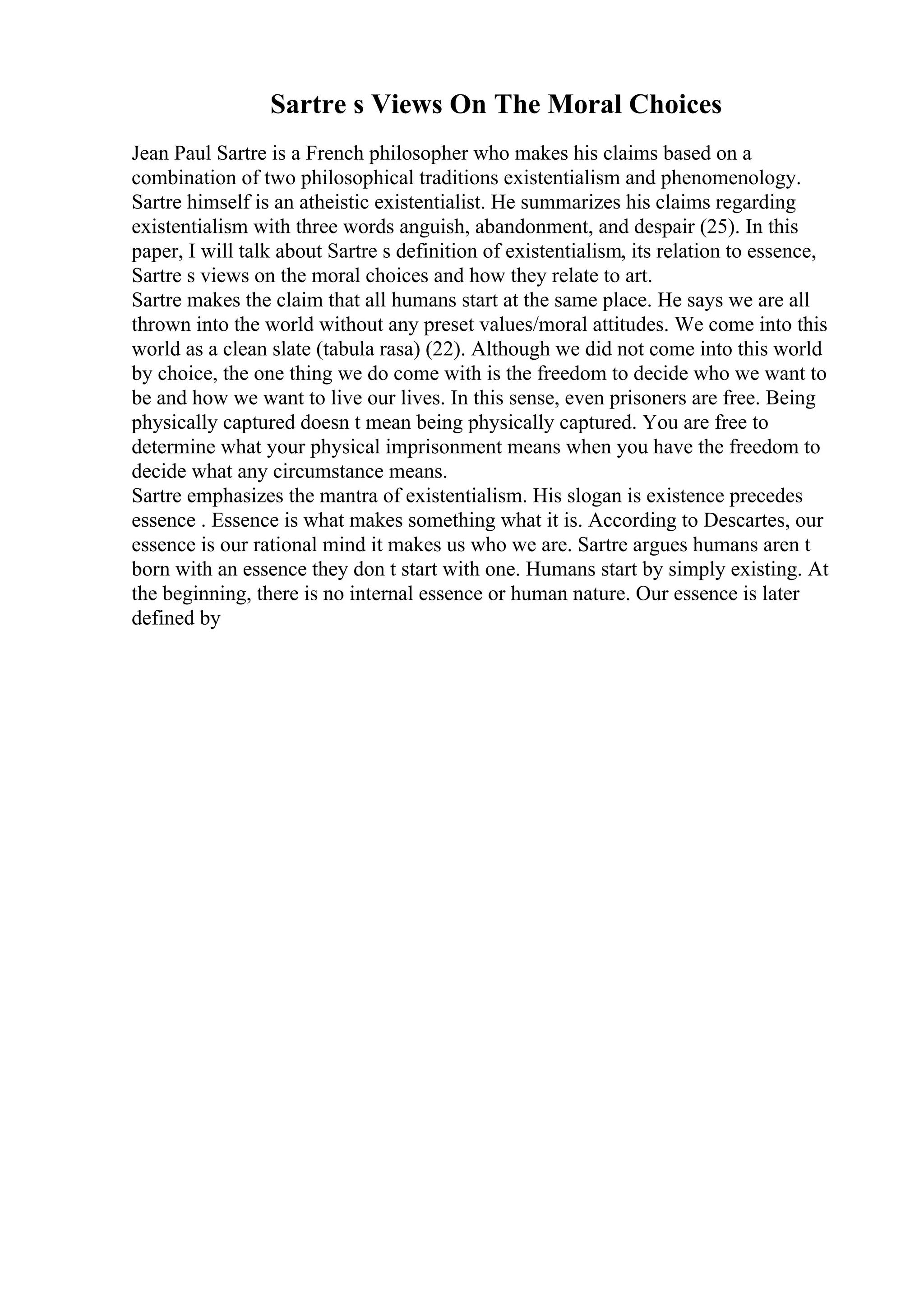 Sartre s Views On The Moral Choices
Jean Paul Sartre is a French philosopher who makes his claims based on a
combination of two philosophical traditions existentialism and phenomenology.
Sartre himself is an atheistic existentialist. He summarizes his claims regarding
existentialism with three words anguish, abandonment, and despair (25). In this
paper, I will talk about Sartre s definition of existentialism, its relation to essence,
Sartre s views on the moral choices and how they relate to art.
Sartre makes the claim that all humans start at the same place. He says we are all
thrown into the world without any preset values/moral attitudes. We come into this
world as a clean slate (tabula rasa) (22). Although we did not come into this world
by choice, the one thing we do come with is the freedom to decide who we want to
be and how we want to live our lives. In this sense, even prisoners are free. Being
physically captured doesn t mean being physically captured. You are free to
determine what your physical imprisonment means when you have the freedom to
decide what any circumstance means.
Sartre emphasizes the mantra of existentialism. His slogan is existence precedes
essence . Essence is what makes something what it is. According to Descartes, our
essence is our rational mind it makes us who we are. Sartre argues humans aren t
born with an essence they don t start with one. Humans start by simply existing. At
the beginning, there is no internal essence or human nature. Our essence is later
defined by
 
