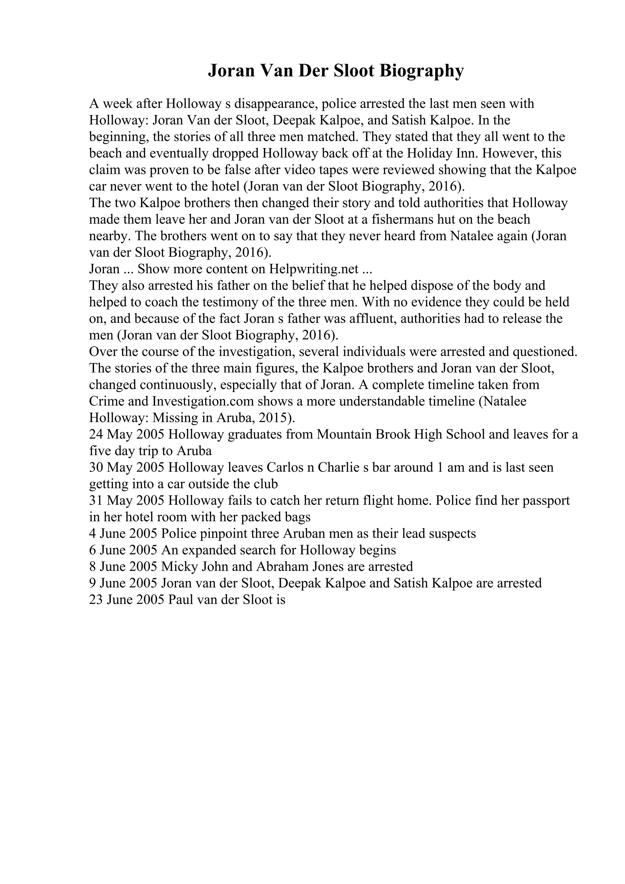 Joran Van Der Sloot Biography
A week after Holloway s disappearance, police arrested the last men seen with
Holloway: Joran Van der Sloot, Deepak Kalpoe, and Satish Kalpoe. In the
beginning, the stories of all three men matched. They stated that they all went to the
beach and eventually dropped Holloway back off at the Holiday Inn. However, this
claim was proven to be false after video tapes were reviewed showing that the Kalpoe
car never went to the hotel (Joran van der Sloot Biography, 2016).
The two Kalpoe brothers then changed their story and told authorities that Holloway
made them leave her and Joran van der Sloot at a fishermans hut on the beach
nearby. The brothers went on to say that they never heard from Natalee again (Joran
van der Sloot Biography, 2016).
Joran ... Show more content on Helpwriting.net ...
They also arrested his father on the belief that he helped dispose of the body and
helped to coach the testimony of the three men. With no evidence they could be held
on, and because of the fact Joran s father was affluent, authorities had to release the
men (Joran van der Sloot Biography, 2016).
Over the course of the investigation, several individuals were arrested and questioned.
The stories of the three main figures, the Kalpoe brothers and Joran van der Sloot,
changed continuously, especially that of Joran. A complete timeline taken from
Crime and Investigation.com shows a more understandable timeline (Natalee
Holloway: Missing in Aruba, 2015).
24 May 2005 Holloway graduates from Mountain Brook High School and leaves for a
five day trip to Aruba
30 May 2005 Holloway leaves Carlos n Charlie s bar around 1 am and is last seen
getting into a car outside the club
31 May 2005 Holloway fails to catch her return flight home. Police find her passport
in her hotel room with her packed bags
4 June 2005 Police pinpoint three Aruban men as their lead suspects
6 June 2005 An expanded search for Holloway begins
8 June 2005 Micky John and Abraham Jones are arrested
9 June 2005 Joran van der Sloot, Deepak Kalpoe and Satish Kalpoe are arrested
23 June 2005 Paul van der Sloot is
 