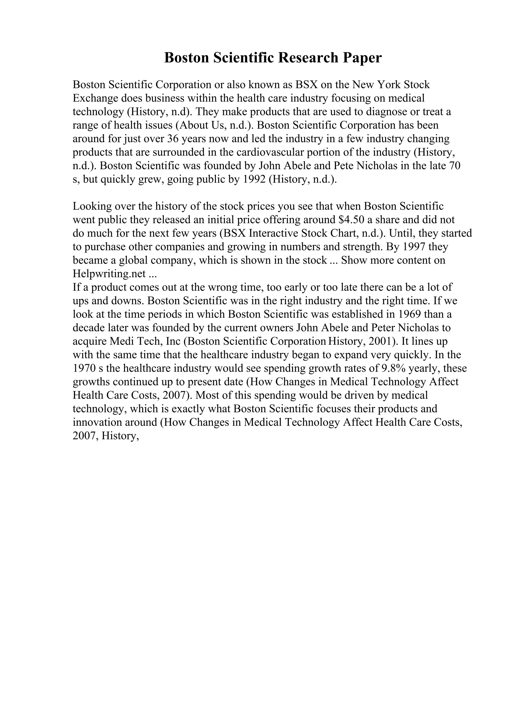 Boston Scientific Research Paper
Boston Scientific Corporation or also known as BSX on the New York Stock
Exchange does business within the health care industry focusing on medical
technology (History, n.d). They make products that are used to diagnose or treat a
range of health issues (About Us, n.d.). Boston Scientific Corporation has been
around for just over 36 years now and led the industry in a few industry changing
products that are surrounded in the cardiovascular portion of the industry (History,
n.d.). Boston Scientific was founded by John Abele and Pete Nicholas in the late 70
s, but quickly grew, going public by 1992 (History, n.d.).
Looking over the history of the stock prices you see that when Boston Scientific
went public they released an initial price offering around $4.50 a share and did not
do much for the next few years (BSX Interactive Stock Chart, n.d.). Until, they started
to purchase other companies and growing in numbers and strength. By 1997 they
became a global company, which is shown in the stock ... Show more content on
Helpwriting.net ...
If a product comes out at the wrong time, too early or too late there can be a lot of
ups and downs. Boston Scientific was in the right industry and the right time. If we
look at the time periods in which Boston Scientific was established in 1969 than a
decade later was founded by the current owners John Abele and Peter Nicholas to
acquire Medi Tech, Inc (Boston Scientific Corporation History, 2001). It lines up
with the same time that the healthcare industry began to expand very quickly. In the
1970 s the healthcare industry would see spending growth rates of 9.8% yearly, these
growths continued up to present date (How Changes in Medical Technology Affect
Health Care Costs, 2007). Most of this spending would be driven by medical
technology, which is exactly what Boston Scientific focuses their products and
innovation around (How Changes in Medical Technology Affect Health Care Costs,
2007, History,
 
