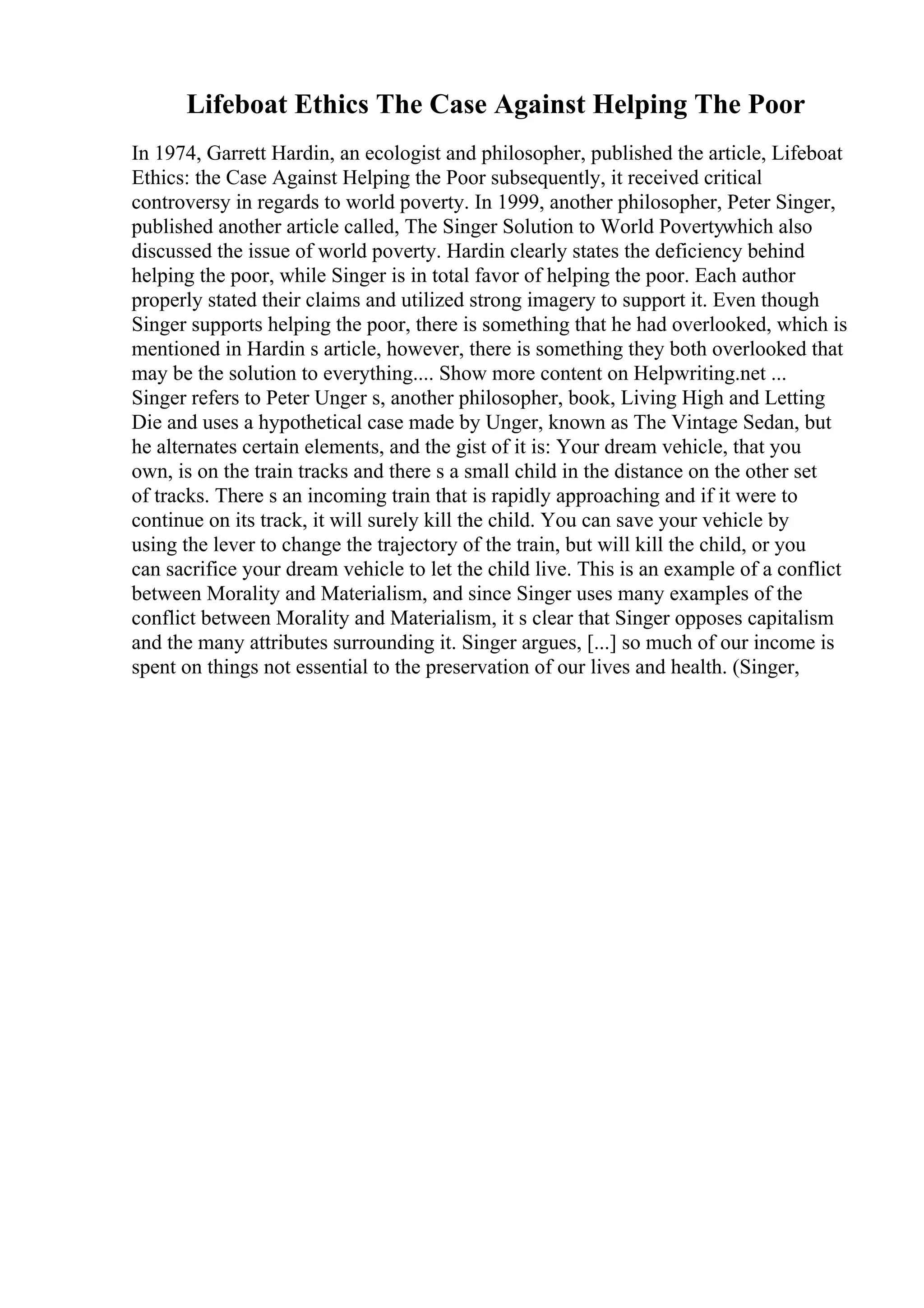 Lifeboat Ethics The Case Against Helping The Poor
In 1974, Garrett Hardin, an ecologist and philosopher, published the article, Lifeboat
Ethics: the Case Against Helping the Poor subsequently, it received critical
controversy in regards to world poverty. In 1999, another philosopher, Peter Singer,
published another article called, The Singer Solution to World Povertywhich also
discussed the issue of world poverty. Hardin clearly states the deficiency behind
helping the poor, while Singer is in total favor of helping the poor. Each author
properly stated their claims and utilized strong imagery to support it. Even though
Singer supports helping the poor, there is something that he had overlooked, which is
mentioned in Hardin s article, however, there is something they both overlooked that
may be the solution to everything.... Show more content on Helpwriting.net ...
Singer refers to Peter Unger s, another philosopher, book, Living High and Letting
Die and uses a hypothetical case made by Unger, known as The Vintage Sedan, but
he alternates certain elements, and the gist of it is: Your dream vehicle, that you
own, is on the train tracks and there s a small child in the distance on the other set
of tracks. There s an incoming train that is rapidly approaching and if it were to
continue on its track, it will surely kill the child. You can save your vehicle by
using the lever to change the trajectory of the train, but will kill the child, or you
can sacrifice your dream vehicle to let the child live. This is an example of a conflict
between Morality and Materialism, and since Singer uses many examples of the
conflict between Morality and Materialism, it s clear that Singer opposes capitalism
and the many attributes surrounding it. Singer argues, [...] so much of our income is
spent on things not essential to the preservation of our lives and health. (Singer,
 