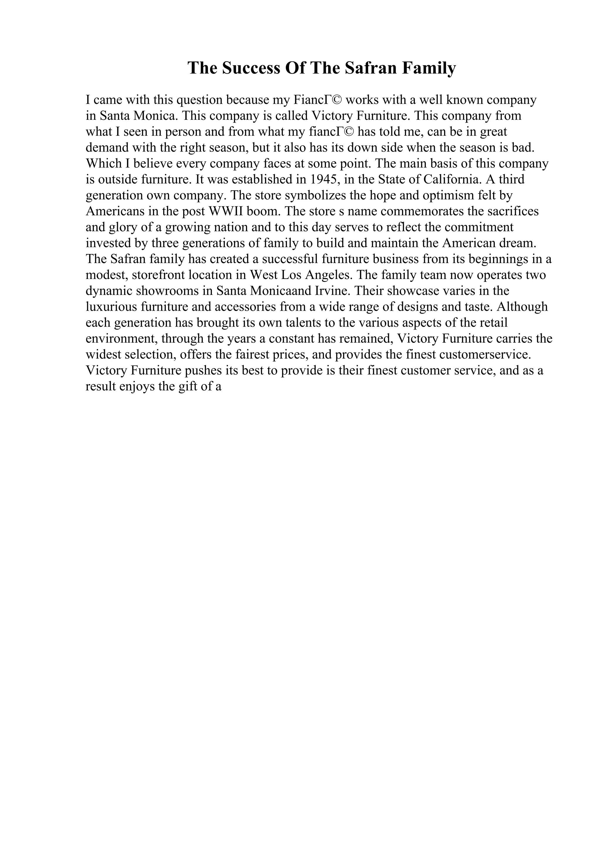 The Success Of The Safran Family
I came with this question because my FiancГ© works with a well known company
in Santa Monica. This company is called Victory Furniture. This company from
what I seen in person and from what my fiancГ© has told me, can be in great
demand with the right season, but it also has its down side when the season is bad.
Which I believe every company faces at some point. The main basis of this company
is outside furniture. It was established in 1945, in the State of California. A third
generation own company. The store symbolizes the hope and optimism felt by
Americans in the post WWII boom. The store s name commemorates the sacrifices
and glory of a growing nation and to this day serves to reflect the commitment
invested by three generations of family to build and maintain the American dream.
The Safran family has created a successful furniture business from its beginnings in a
modest, storefront location in West Los Angeles. The family team now operates two
dynamic showrooms in Santa Monicaand Irvine. Their showcase varies in the
luxurious furniture and accessories from a wide range of designs and taste. Although
each generation has brought its own talents to the various aspects of the retail
environment, through the years a constant has remained, Victory Furniture carries the
widest selection, offers the fairest prices, and provides the finest customerservice.
Victory Furniture pushes its best to provide is their finest customer service, and as a
result enjoys the gift of a
 