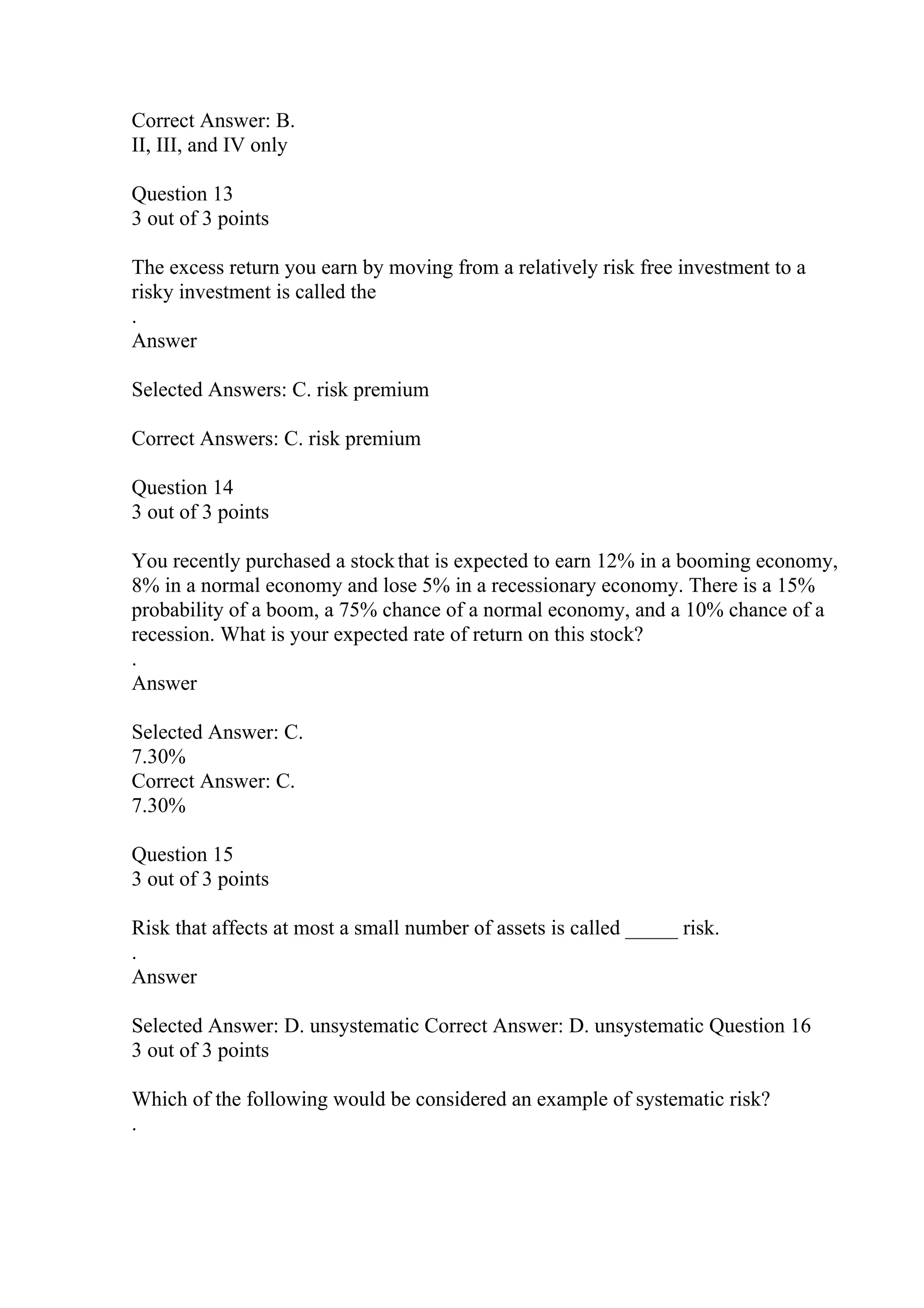 Correct Answer: B.
II, III, and IV only
Question 13
3 out of 3 points
The excess return you earn by moving from a relatively risk free investment to a
risky investment is called the
.
Answer
Selected Answers: C. risk premium
Correct Answers: C. risk premium
Question 14
3 out of 3 points
You recently purchased a stockthat is expected to earn 12% in a booming economy,
8% in a normal economy and lose 5% in a recessionary economy. There is a 15%
probability of a boom, a 75% chance of a normal economy, and a 10% chance of a
recession. What is your expected rate of return on this stock?
.
Answer
Selected Answer: C.
7.30%
Correct Answer: C.
7.30%
Question 15
3 out of 3 points
Risk that affects at most a small number of assets is called _____ risk.
.
Answer
Selected Answer: D. unsystematic Correct Answer: D. unsystematic Question 16
3 out of 3 points
Which of the following would be considered an example of systematic risk?
.
 