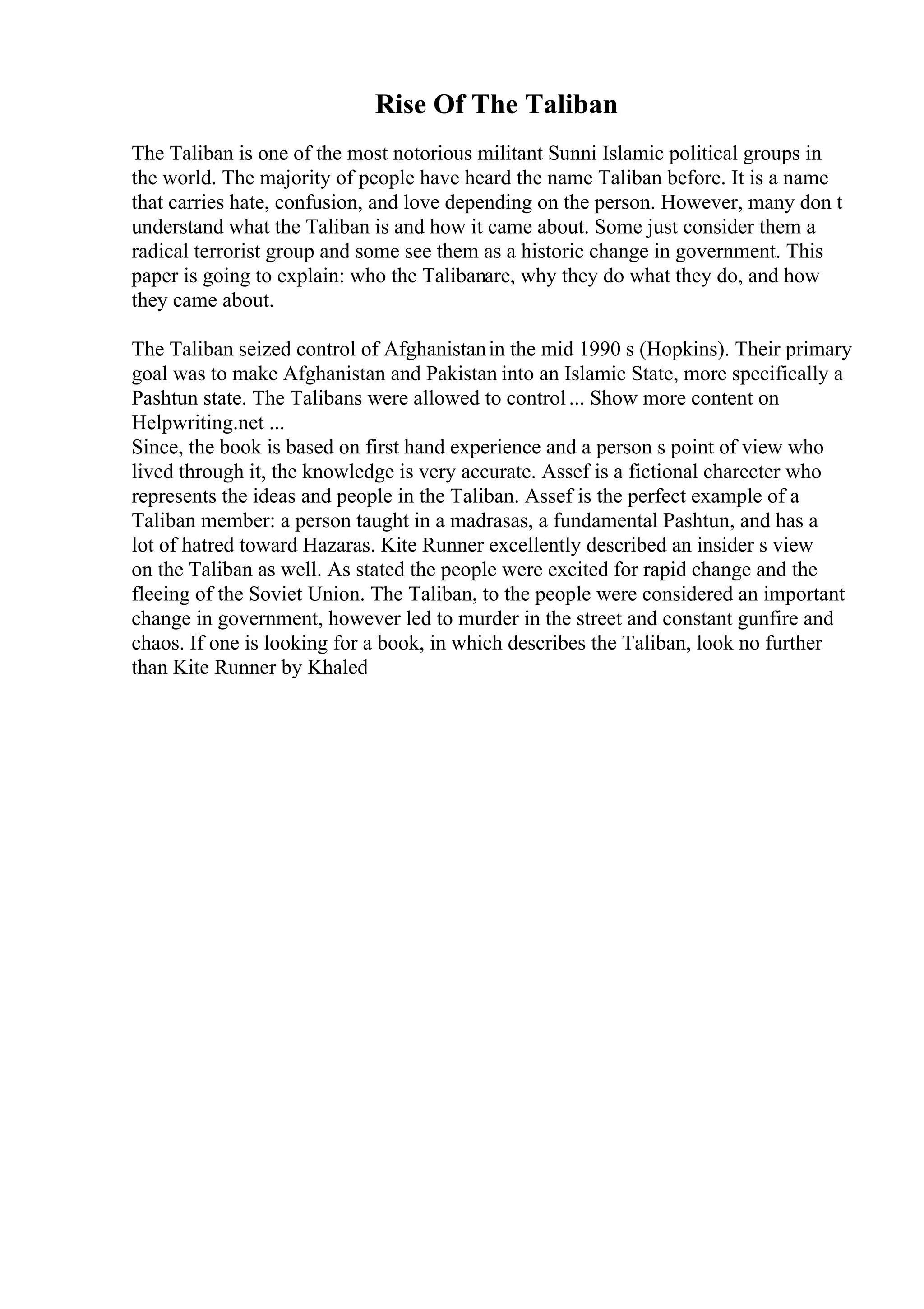 Rise Of The Taliban
The Taliban is one of the most notorious militant Sunni Islamic political groups in
the world. The majority of people have heard the name Taliban before. It is a name
that carries hate, confusion, and love depending on the person. However, many don t
understand what the Taliban is and how it came about. Some just consider them a
radical terrorist group and some see them as a historic change in government. This
paper is going to explain: who the Talibanare, why they do what they do, and how
they came about.
The Taliban seized control of Afghanistanin the mid 1990 s (Hopkins). Their primary
goal was to make Afghanistan and Pakistan into an Islamic State, more specifically a
Pashtun state. The Talibans were allowed to control... Show more content on
Helpwriting.net ...
Since, the book is based on first hand experience and a person s point of view who
lived through it, the knowledge is very accurate. Assef is a fictional charecter who
represents the ideas and people in the Taliban. Assef is the perfect example of a
Taliban member: a person taught in a madrasas, a fundamental Pashtun, and has a
lot of hatred toward Hazaras. Kite Runner excellently described an insider s view
on the Taliban as well. As stated the people were excited for rapid change and the
fleeing of the Soviet Union. The Taliban, to the people were considered an important
change in government, however led to murder in the street and constant gunfire and
chaos. If one is looking for a book, in which describes the Taliban, look no further
than Kite Runner by Khaled
 