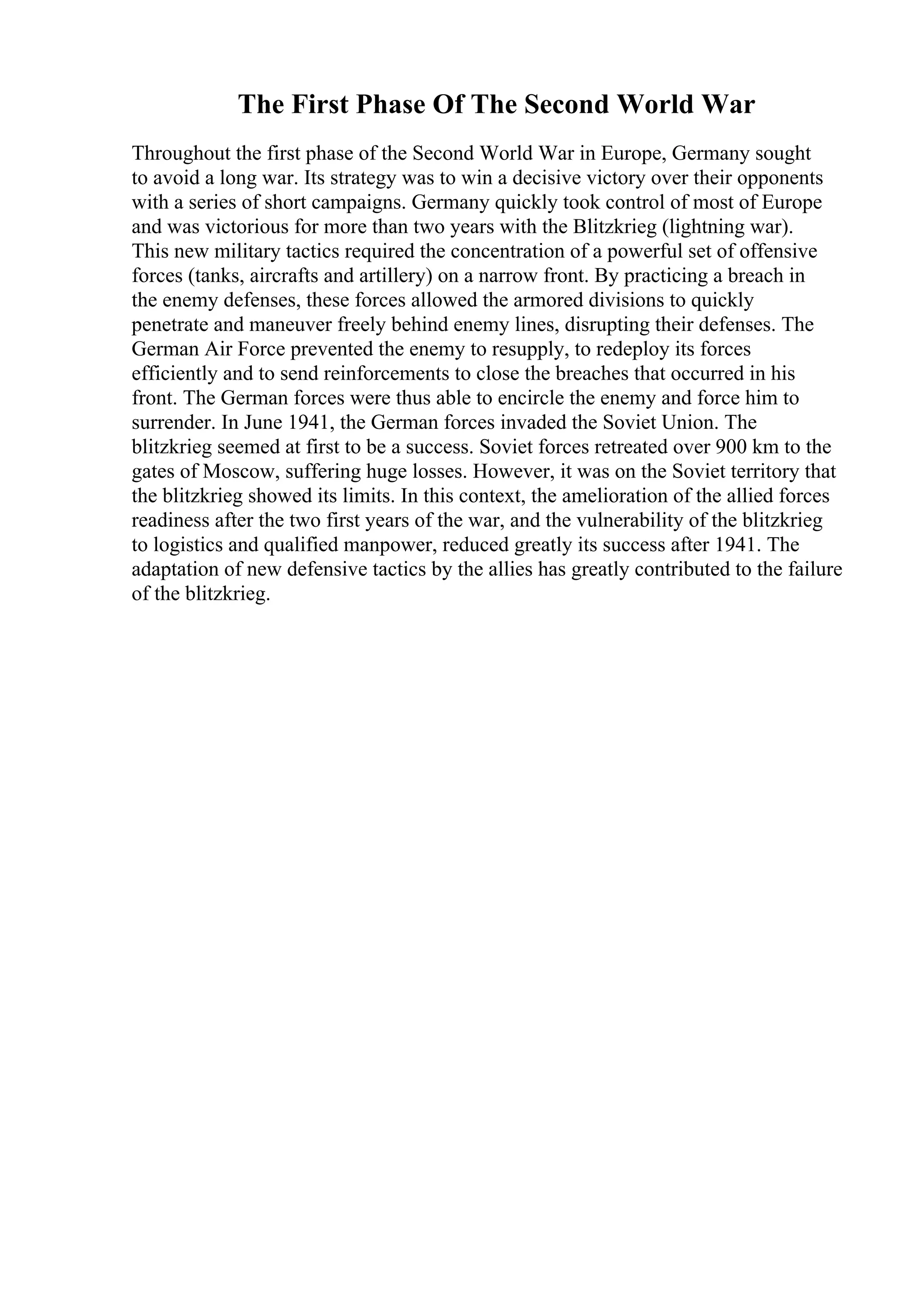 The First Phase Of The Second World War
Throughout the first phase of the Second World War in Europe, Germany sought
to avoid a long war. Its strategy was to win a decisive victory over their opponents
with a series of short campaigns. Germany quickly took control of most of Europe
and was victorious for more than two years with the Blitzkrieg (lightning war).
This new military tactics required the concentration of a powerful set of offensive
forces (tanks, aircrafts and artillery) on a narrow front. By practicing a breach in
the enemy defenses, these forces allowed the armored divisions to quickly
penetrate and maneuver freely behind enemy lines, disrupting their defenses. The
German Air Force prevented the enemy to resupply, to redeploy its forces
efficiently and to send reinforcements to close the breaches that occurred in his
front. The German forces were thus able to encircle the enemy and force him to
surrender. In June 1941, the German forces invaded the Soviet Union. The
blitzkrieg seemed at first to be a success. Soviet forces retreated over 900 km to the
gates of Moscow, suffering huge losses. However, it was on the Soviet territory that
the blitzkrieg showed its limits. In this context, the amelioration of the allied forces
readiness after the two first years of the war, and the vulnerability of the blitzkrieg
to logistics and qualified manpower, reduced greatly its success after 1941. The
adaptation of new defensive tactics by the allies has greatly contributed to the failure
of the blitzkrieg.
 