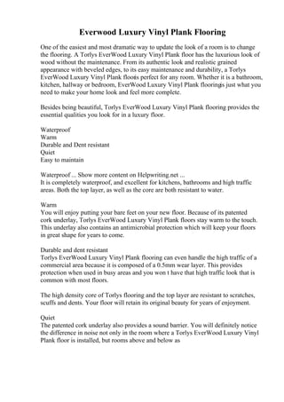 Everwood Luxury Vinyl Plank Flooring
One of the easiest and most dramatic way to update the look of a room is to change
the flooring. A Torlys EverWood Luxury Vinyl Plank floor has the luxurious look of
wood without the maintenance. From its authentic look and realistic grained
appearance with beveled edges, to its easy maintenance and durability, a Torlys
EverWood Luxury Vinyl Plank flooris perfect for any room. Whether it is a bathroom,
kitchen, hallway or bedroom, EverWood Luxury Vinyl Plank flooringis just what you
need to make your home look and feel more complete.
Besides being beautiful, Torlys EverWood Luxury Vinyl Plank flooring provides the
essential qualities you look for in a luxury floor.
Waterproof
Warm
Durable and Dent resistant
Quiet
Easy to maintain
Waterproof ... Show more content on Helpwriting.net ...
It is completely waterproof, and excellent for kitchens, bathrooms and high traffic
areas. Both the top layer, as well as the core are both resistant to water.
Warm
You will enjoy putting your bare feet on your new floor. Because of its patented
cork underlay, Torlys EverWood Luxury Vinyl Plank floors stay warm to the touch.
This underlay also contains an antimicrobial protection which will keep your floors
in great shape for years to come.
Durable and dent resistant
Torlys EverWood Luxury Vinyl Plank flooring can even handle the high traffic of a
commercial area because it is composed of a 0.5mm wear layer. This provides
protection when used in busy areas and you won t have that high traffic look that is
common with most floors.
The high density core of Torlys flooring and the top layer are resistant to scratches,
scuffs and dents. Your floor will retain its original beauty for years of enjoyment.
Quiet
The patented cork underlay also provides a sound barrier. You will definitely notice
the difference in noise not only in the room where a Torlys EverWood Luxury Vinyl
Plank floor is installed, but rooms above and below as
 