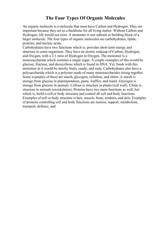 The Four Types Of Organic Molecules
An organic molecule is a molecule that must have Carbon and Hydrogen. They are
important because they act as a backbone for all living matter. Without Carbon and
Hydrogen, life would not exist. A monomer is one subunit or building block of a
larger molecule. The four types of organic molecules are carbohydrates, lipids,
proteins, and nucleic acids.
Carbohydrates have two functions which is, provides short term energy and
structure in some organisms. They have an atomic makeup of Carbon, Hydrogen,
and Oxygen, with a 2:1 ratio of Hydrogen to Oxygen. The monomer is a
monosaccharide which contains a single sugar. A couple examples of this would be
glucose, fructose, and deoxyribose which is found in DNA. Yet, foods with this
monomer in it would be mostly fruits, candy, and soda. Carbohydrates also have a
polysaccharide which is a polymer made of many monosaccharides strung together.
Some examples of these are starch, glycogen, cellulose, and chitin. A starch is
storage from glucose in plants(potatoes, pasta, waffles, and toast). Glycogen is
storage from glucose in animals. Cellous is structure in plants (cell wall). Chitin is
structure in animals (exoskeleton). Proteins have two main functions as well, but
which is, build a cell or body structure and control all cell and body functions.
Examples of cell or body structure is hair, muscle, bone, tendons, and skin. Examples
of proteins controlling cell and body functions are motion, support, metabolism,
transport, defence, and
 