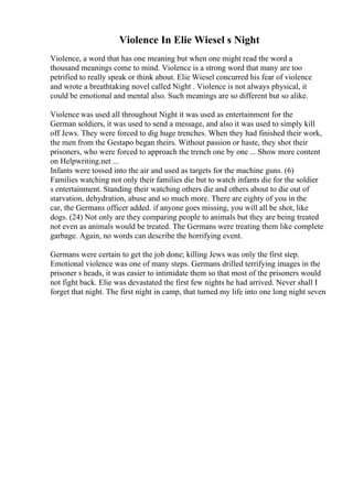 Violence In Elie Wiesel s Night
Violence, a word that has one meaning but when one might read the word a
thousand meanings come to mind. Violence is a strong word that many are too
petrified to really speak or think about. Elie Wiesel concurred his fear of violence
and wrote a breathtaking novel called Night . Violence is not always physical, it
could be emotional and mental also. Such meanings are so different but so alike.
Violence was used all throughout Night it was used as entertainment for the
German soldiers, it was used to send a message, and also it was used to simply kill
off Jews. They were forced to dig huge trenches. When they had finished their work,
the men from the Gestapo began theirs. Without passion or haste, they shot their
prisoners, who were forced to approach the trench one by one ... Show more content
on Helpwriting.net ...
Infants were tossed into the air and used as targets for the machine guns. (6)
Families watching not only their families die but to watch infants die for the soldier
s entertainment. Standing their watching others die and others about to die out of
starvation, dehydration, abuse and so much more. There are eighty of you in the
car, the Germans officer added. if anyone goes missing, you will all be shot, like
dogs. (24) Not only are they comparing people to animals but they are being treated
not even as animals would be treated. The Germans were treating them like complete
garbage. Again, no words can describe the horrifying event.
Germans were certain to get the job done; killing Jews was only the first step.
Emotional violence was one of many steps. Germans drilled terrifying images in the
prisoner s heads, it was easier to intimidate them so that most of the prisoners would
not fight back. Elie was devastated the first few nights he had arrived. Never shall I
forget that night. The first night in camp, that turned my life into one long night seven
 