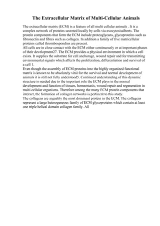 The Extracellular Matrix of Multi-Cellular Animals
The extracellular matrix (ECM) is a feature of all multi cellular animals . It is a
complex network of proteins secreted locally by cells via exocytosisalberts. The
protein components that form the ECM include proteoglycans, glycoproteins such as
fibronectin and fibres such as collagen. In addition a family of five matricellular
proteins called thrombospondins are present.
All cells are in close contact with the ECM either continuously or at important phases
of their development27. The ECM provides a physical environment in which a cell
exists. It supplies the substrate for cell anchorage, wound repair and for transmitting
environmental signals which affects the proliferation, differentiation and survival of
a cell 1.
Even though the assembly of ECM proteins into the highly organized functional
matrix is known to be absolutely vital for the survival and normal development of
animals it is still not fully understood5. Continued understanding of this dynamic
structure is needed due to the important role the ECM plays in the normal
development and function of tissues, homeostasis, wound repair and regeneration in
multi cellular organisms. Therefore among the many ECM protein components that
interact, the formation of collagen networks is pertinent to this study.
The collagens are arguably the most dominant protein in the ECM. The collagens
represent a large heterogeneous family of ECM glycoproteins which contain at least
one triple helical domain collagen family. All
 