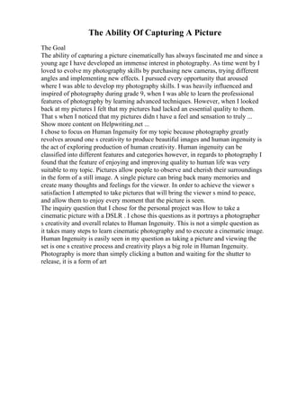 The Ability Of Capturing A Picture
The Goal
The ability of capturing a picture cinematically has always fascinated me and since a
young age I have developed an immense interest in photography. As time went by I
loved to evolve my photography skills by purchasing new cameras, trying different
angles and implementing new effects. I pursued every opportunity that aroused
where I was able to develop my photography skills. I was heavily influenced and
inspired of photography during grade 9, when I was able to learn the professional
features of photography by learning advanced techniques. However, when I looked
back at my pictures I felt that my pictures had lacked an essential quality to them.
That s when I noticed that my pictures didn t have a feel and sensation to truly ...
Show more content on Helpwriting.net ...
I chose to focus on Human Ingenuity for my topic because photography greatly
revolves around one s creativity to produce beautiful images and human ingenuity is
the act of exploring production of human creativity. Human ingenuity can be
classified into different features and categories however, in regards to photography I
found that the feature of enjoying and improving quality to human life was very
suitable to my topic. Pictures allow people to observe and cherish their surroundings
in the form of a still image. A single picture can bring back many memories and
create many thoughts and feelings for the viewer. In order to achieve the viewer s
satisfaction I attempted to take pictures that will bring the viewer s mind to peace,
and allow them to enjoy every moment that the picture is seen.
The inquiry question that I chose for the personal project was How to take a
cinematic picture with a DSLR . I chose this questions as it portrays a photographer
s creativity and overall relates to Human Ingenuity. This is not a simple question as
it takes many steps to learn cinematic photography and to execute a cinematic image.
Human Ingenuity is easily seen in my question as taking a picture and viewing the
set is one s creative process and creativity plays a big role in Human Ingenuity.
Photography is more than simply clicking a button and waiting for the shutter to
release, it is a form of art
 
