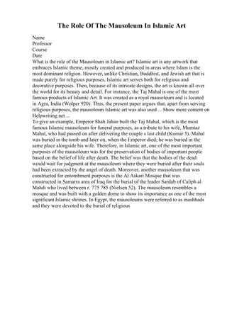 The Role Of The Mausoleum In Islamic Art
Name
Professor
Course
Date
What is the role of the Mausoleum in Islamic art? Islamic art is any artwork that
embraces Islamic theme, mostly created and produced in areas where Islam is the
most dominant religion. However, unlike Christian, Buddhist, and Jewish art that is
made purely for religious purposes, Islamic art serves both for religious and
decorative purposes. Then, because of its intricate designs, the art is known all over
the world for its beauty and detail. For instance, the Taj Mahal is one of the most
famous products of Islamic Art. It was created as a royal mausoleum and is located
in Agra, India (Wolper 920). Thus, the present paper argues that, apart from serving
religious purposes, the mausoleum Islamic art was also used ... Show more content on
Helpwriting.net ...
To give an example, Emperor Shah Jahan built the Taj Mahal, which is the most
famous Islamic mausoleum for funeral purposes, as a tribute to his wife, Mumtaz
Mahal, who had passed on after delivering the couple s last child (Kumar 5). Mahal
was buried in the tomb and later on, when the Emperor died; he was buried in the
same place alongside his wife. Therefore, in Islamic art, one of the most important
purposes of the mausoleum was for the preservation of bodies of important people
based on the belief of life after death. The belief was that the bodies of the dead
would wait for judgment at the mausoleum where they were buried after their souls
had been extracted by the angel of death. Moreover, another mausoleum that was
constructed for entombment purposes is the Al Askari Mosque that was
constructed in Samarra area of Iraq for the burial of the leader Sardab of Caliph al
Mahdi who lived between r. 775 785 (Nielsen 52). The mausoleum resembles a
mosque and was built with a golden dome to show its importance as one of the most
significant Islamic shrines. In Egypt, the mausoleums were referred to as mashhads
and they were devoted to the burial of religious
 