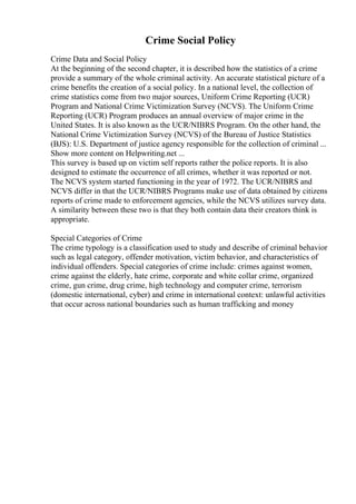 Crime Social Policy
Crime Data and Social Policy
At the beginning of the second chapter, it is described how the statistics of a crime
provide a summary of the whole criminal activity. An accurate statistical picture of a
crime benefits the creation of a social policy. In a national level, the collection of
crime statistics come from two major sources, Uniform Crime Reporting (UCR)
Program and National Crime Victimization Survey (NCVS). The Uniform Crime
Reporting (UCR) Program produces an annual overview of major crime in the
United States. It is also known as the UCR/NIBRS Program. On the other hand, the
National Crime Victimization Survey (NCVS) of the Bureau of Justice Statistics
(BJS): U.S. Department of justice agency responsible for the collection of criminal ...
Show more content on Helpwriting.net ...
This survey is based up on victim self reports rather the police reports. It is also
designed to estimate the occurrence of all crimes, whether it was reported or not.
The NCVS system started functioning in the year of 1972. The UCR/NIBRS and
NCVS differ in that the UCR/NIBRS Programs make use of data obtained by citizens
reports of crime made to enforcement agencies, while the NCVS utilizes survey data.
A similarity between these two is that they both contain data their creators think is
appropriate.
Special Categories of Crime
The crime typology is a classification used to study and describe of criminal behavior
such as legal category, offender motivation, victim behavior, and characteristics of
individual offenders. Special categories of crime include: crimes against women,
crime against the elderly, hate crime, corporate and white collar crime, organized
crime, gun crime, drug crime, high technology and computer crime, terrorism
(domestic international, cyber) and crime in international context: unlawful activities
that occur across national boundaries such as human trafficking and money
 