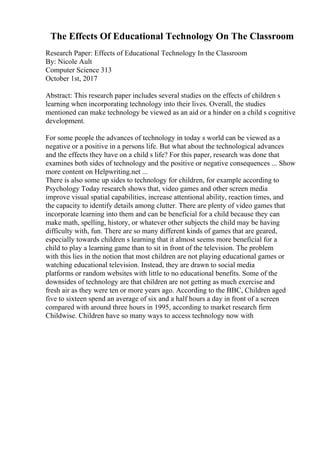 The Effects Of Educational Technology On The Classroom
Research Paper: Effects of Educational Technology In the Classroom
By: Nicole Ault
Computer Science 313
October 1st, 2017
Abstract: This research paper includes several studies on the effects of children s
learning when incorporating technology into their lives. Overall, the studies
mentioned can make technology be viewed as an aid or a hinder on a child s cognitive
development.
For some people the advances of technology in today s world can be viewed as a
negative or a positive in a persons life. But what about the technological advances
and the effects they have on a child s life? For this paper, research was done that
examines both sides of technology and the positive or negative consequences ... Show
more content on Helpwriting.net ...
There is also some up sides to technology for children, for example according to
Psychology Today research shows that, video games and other screen media
improve visual spatial capabilities, increase attentional ability, reaction times, and
the capacity to identify details among clutter. There are plenty of video games that
incorporate learning into them and can be beneficial for a child because they can
make math, spelling, history, or whatever other subjects the child may be having
difficulty with, fun. There are so many different kinds of games that are geared,
especially towards children s learning that it almost seems more beneficial for a
child to play a learning game than to sit in front of the television. The problem
with this lies in the notion that most children are not playing educational games or
watching educational television. Instead, they are drawn to social media
platforms or random websites with little to no educational benefits. Some of the
downsides of technology are that children are not getting as much exercise and
fresh air as they were ten or more years ago. According to the BBC, Children aged
five to sixteen spend an average of six and a half hours a day in front of a screen
compared with around three hours in 1995, according to market research firm
Childwise. Children have so many ways to access technology now with
 