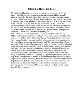 Internship Reflection Essay
My Reflection: I have been very lucky to complete an internship with Wayne
County Bank this summer. It was a rewarding experience and I have gained
valuable knowledge that will be beneficial to me as I continue to pursue my career
in Finance. Growing up in a small town with a bank that truly serves our community
is inspiring. As a high school student, I volunteered to help WCB in any way needed
at the Relay for Life or any other activity they hosted. The work day in the
Bookkeepingdepartment begins at 8 a.m. and end at 4 p.m. except on Fridays when
we close an hour later for customer convenience. First thing in the morning we sort
the internal reports that print before we arrive and give them to the employee that
will use the... Show more content on Helpwriting.net ...
These returns are put with a copy of the original item and sent to the mailing
address we have on the customer file. They will then be processed with all the other
mail to go to the Post Office at the end of the day. Some of our business customers
have requested that they receive a fax of the return as soon as it is processed so that
they may take the appropriate actions on their end. The biggest part of my job was
answering all the customer phone calls. At any point in the day, a customer might call
to ask about their account. I answer the phone and assist the customer with anything
they need. Customers usually want to know their current balance or if a check has
entered their account yet, but sometimes they want to know about the last few
transactions so I go over those and give them the information they are requesting.
Many of the same customers call frequently so I began recognizing their voices and
they started referring to me as the man in bookkeeping since the other Bookkeeping
employees are women. Personally, I think that knowing the customers and their needs
helps to maintain the home town banking that WCB is well known for around our
community and the surrounding areas. I enjoy speaking with and assisting our
customers, many of them I see and know personally around the town. It is nice to
establish these connections
 