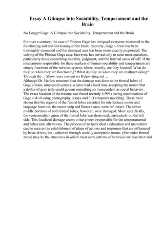 Essay A Glimpse into Sociability, Temperament and the
Brain
No Longer Gage: A Glimpse into Sociability, Temperament and the Brain
For over a century, the case of Phineas Gage has intrigued everyone interested in the
functioning and malfunctioning of the brain. Recently, Gage s brain has been
thoroughly examined and the damaged area has been more exactly pinpointed. The
solving of the Phineas Gage case, however, has served only to raise more questions,
particularly those concerning morality, judgment, and the internal sense of self. If the
mechanisms responsible for these markers of human sociability and temperament are
simply functions of the nervous system, where, exactly, are they located? What do
they do when they are functioning? What do they do when they are malfunctioning?
Through the ... Show more content on Helpwriting.net ...
Although Dr. Harlow reasoned that the damage was done to the frontal lobes of
Gage s brain, nineteenth century science had a hard time accepting the notion that
a dollop of gray jelly could govern something so transcendent as social behavior .
The exact location of the trauma was found recently (1994) during examinations of
Gage s skull using photography, x rays and 3 D computer modeling. These have
shown that the regions of the frontal lobes essential for intellectual, motor and
language function, the motor strip and Broca s area, were left intact. The lower
middle portions of both frontal lobes, however, were damaged. More specifically,
the ventromedial region of the frontal lobe was destroyed, particularly on the left
side. This localized damage seems to have been responsible for the temperamental
and behavioral alterations. The process of an individual s education and maturation
can be seen as the establishment of plans of actions and responses that are influenced
by basic drives, but...achieved through socially acceptable means. (Particular frontal
areas) may be the structures in which most such patterns of behavior are inscribed and
 