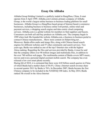 Essay On Alibaba
Alibaba Group Holding Limited is a publicly traded in HangZhou, China. It start
operate from 4 April 1999. Alibaba.com Limited, primary company of Alibaba
Group, is the world s largest online business to business trading platform for small
businesses. Alibaba Group is a HangZhou based group of Internet based e commerce
businesses, including business to business online web portals, online retail and
payment services, a shopping search engine and data centric cloud computing
services. Alibaba.com is a global website for members to find suppliers and buyers.
Consumers can both sell and buy products on Alibaba.com. The company began in
1999 when Jack Ma founded the website Alibaba.com, a business to business portal to
connect Chinese manufacturers... Show more content on Helpwriting.net ...
Moreover, Baidu offers audio and image files, along with Chinese based search
engines for different websites and 57 other community and search services. Two
years ago, Baidu was ranked as one of the top 5 Internet sites with the highest
Alexa ranking. Regarding the files and services provided by Baidu, it must be said
that the company offers over 90 million images and multimedia files, in addition to
the over 740 million web pages. The multimedia content of Baidu covers MP3 music,
movies and even a personal digital assistant mobile search. The company has even
released a low cost smart phone recently.
During Q4 of 2010, it is estimated that there were 4.02 billion search queries in China
of which Baidu had a market share of 56.6%. China s Internet search revenue share
in second quarter 2011 by Baidu is 76%. In December 2007, Baidu became the first
Chinese company to be included in the NASDAQ 100 index. In May 2014, Baidu
ranked 5th overall in the Alexa Internet
 