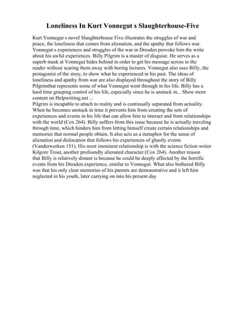 Loneliness In Kurt Vonnegut s Slaughterhouse-Five
Kurt Vonnegut s novel Slaughterhouse Five illustrates the struggles of war and
peace, the loneliness that comes from alienation, and the apathy that follows war.
Vonnegut s experiences and struggles of the war in Dresden provoke him the write
about his awful experiences. Billy Pilgrim is a master of disguise. He serves as a
superb mask at Vonnegut hides behind in order to get his message across to the
reader without scaring them away with boring lectures. Vonnegut also uses Billy, the
protagonist of the story, to show what he experienced in his past. The ideas of
loneliness and apathy from war are also displayed throughout the story of Billy
Pilgrimthat represents some of what Vonnegut went through in his life. Billy has a
hard time grasping control of his life, especially since he is unstuck in... Show more
content on Helpwriting.net ...
Pilgrim is incapable to attach to reality and is continually separated from actuality.
When he becomes unstuck in time it prevents him from creating the sets of
experiences and events in his life that can allow him to interact and from relationships
with the world (Cox 264). Billy suffers from this issue because he is actually traveling
through time, which hinders him from letting himself create certain relationships and
memories that normal people obtain. It also acts as a metaphor for the sense of
alienation and dislocation that follows his experiences of ghastly events
(Vanderwerken 151). His most imminent relationship is with the science fiction writer
Kilgore Trout, another profoundly alienated character (Cox 264). Another reason
that Billy is relatively distant is because he could be deeply affected by the horrific
events from his Dresden experience, similar to Vonnegut. What also bothered Billy
was that his only clear memories of his parents are demonstrative and it left him
neglected in his youth, later carrying on into his present day
 